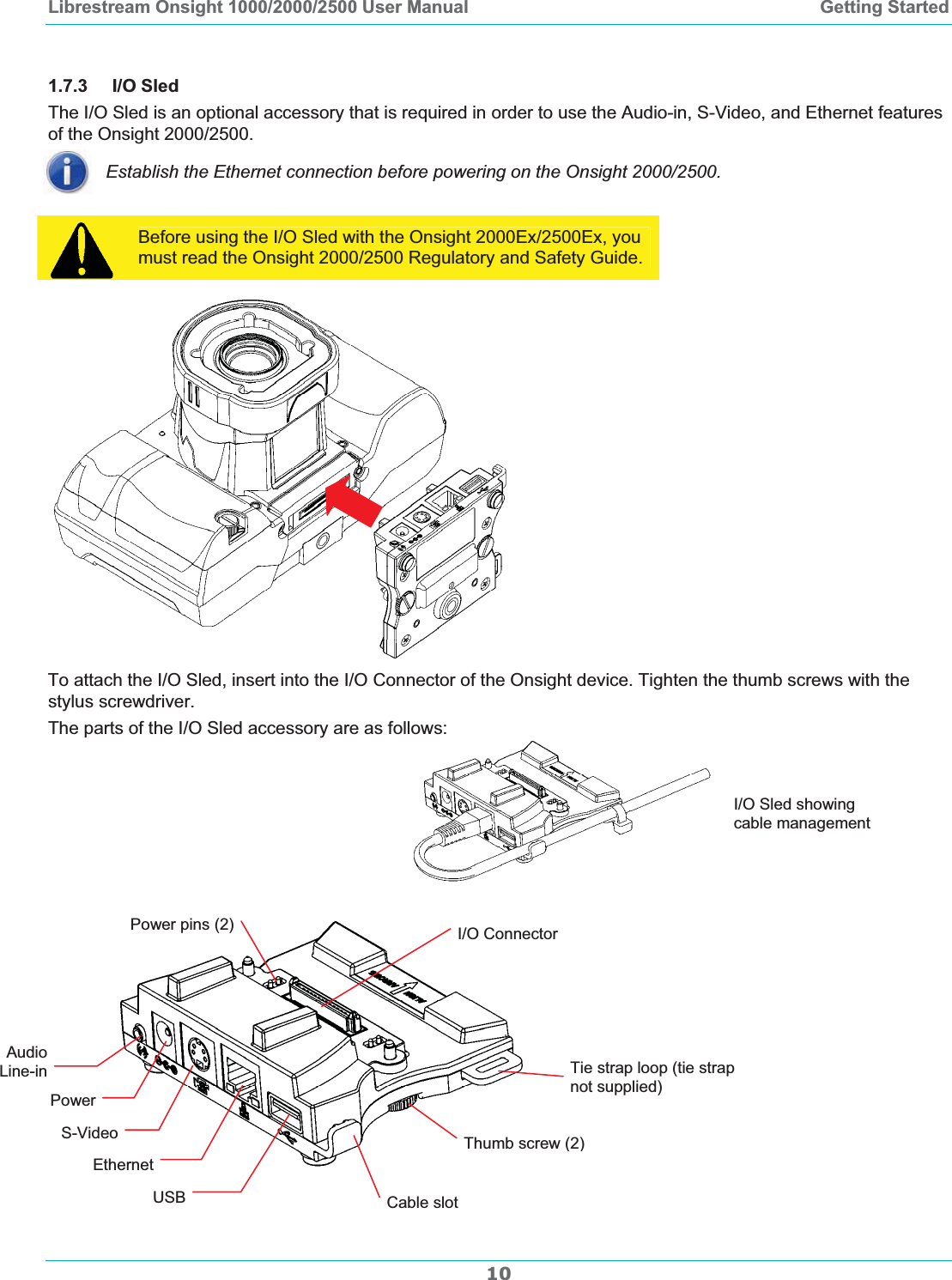 Librestream Onsight 1000/2000/2500 User Manual  Getting Started1.7.3 I/O SledThe I/O Sled is an optional accessory that is required in order to use the Audio-in, S-Video, and Ethernet features of the Onsight 2000/2500.  Establish the Ethernet connection before powering on the Onsight 2000/2500. Before using the I/O Sled with the Onsight 2000Ex/2500Ex, you must read the Onsight 2000/2500 Regulatory and Safety Guide. To attach the I/O Sled, insert into the I/O Connector of the Onsight device. Tighten the thumb screws with the stylus screwdriver.  The parts of the I/O Sled accessory are as follows: I/O Sled showing cable management Power pins (2)  I/O Connector10Audio Line-inPowerS-VideoEthernetUSBTie strap loop (tie strap not supplied) Thumb screw (2)Cable slot