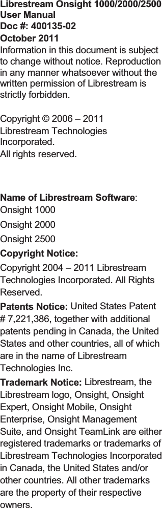 Librestream Onsight 1000/2000/2500 User Manual Doc #: 400135-02 October 2011 Information in this document is subject to change without notice. Reproduction in any manner whatsoever without the written permission of Librestream is strictly forbidden. Copyright &copy; 2006 &ndash; 2011  Librestream Technologies Incorporated.  All rights reserved.  Name of Librestream Software:Onsight 1000 Onsight 2000 Onsight 2500 Copyright Notice:  Copyright 2004 &ndash; 2011 Librestream Technologies Incorporated. All Rights Reserved. Patents Notice: United States Patent # 7,221,386, together with additional patents pending in Canada, the United States and other countries, all of which are in the name of Librestream Technologies Inc. Trademark Notice: Librestream, the Librestream logo, Onsight, Onsight Expert, Onsight Mobile, Onsight Enterprise, Onsight Management Suite, and Onsight TeamLink are either registered trademarks or trademarks of Librestream Technologies Incorporated in Canada, the United States and/or other countries. All other trademarks are the property of their respective owners. 