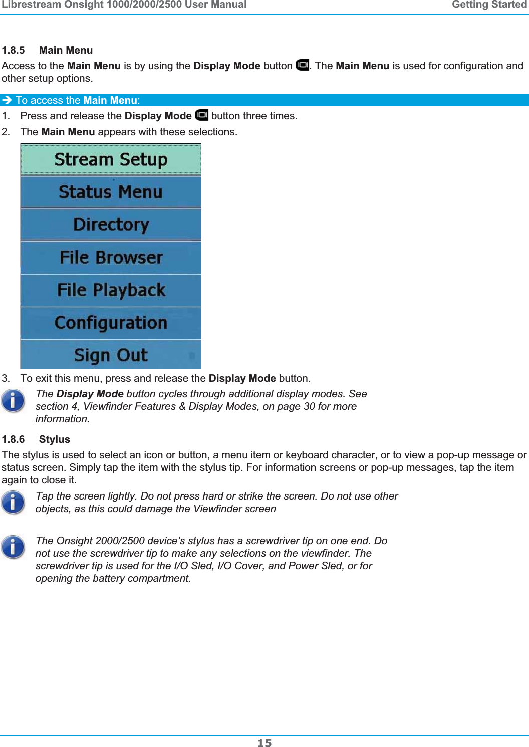 Librestream Onsight 1000/2000/2500 User Manual  Getting Started1.8.5 Main Menu Access to the Main Menu is by using the Display Mode button  . The Main Menu is used for configuration and other setup options. &Icirc; To access the Main Menu:1.  Press and release the Display Mode  button three times. 2. The Main Menu appears with these selections. 3.  To exit this menu, press and release the Display Mode button. The Display Mode button cycles through additional display modes. See section 4, Viewfinder Features &amp; Display Modes, on page 30 for more information.1.8.6 Stylus The stylus is used to select an icon or button, a menu item or keyboard character, or to view a pop-up message or status screen. Simply tap the item with the stylus tip. For information screens or pop-up messages, tap the item again to close it. Tap the screen lightly. Do not press hard or strike the screen. Do not use other objects, as this could damage the Viewfinder screen The Onsight 2000/2500 device&rsquo;s stylus has a screwdriver tip on one end. Do not use the screwdriver tip to make any selections on the viewfinder. The screwdriver tip is used for the I/O Sled, I/O Cover, and Power Sled, or for opening the battery compartment. 15