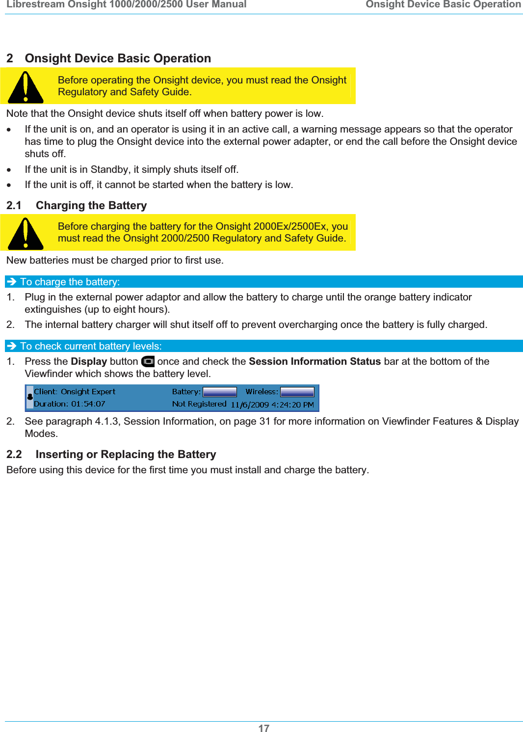 Librestream Onsight 1000/2000/2500 User Manual  Onsight Device Basic Operation2  Onsight Device Basic Operation Before operating the Onsight device, you must read the Onsight Regulatory and Safety Guide. Note that the Onsight device shuts itself off when battery power is low.  x  If the unit is on, and an operator is using it in an active call, a warning message appears so that the operator has time to plug the Onsight device into the external power adapter, or end the call before the Onsight device shuts off. x  If the unit is in Standby, it simply shuts itself off. x  If the unit is off, it cannot be started when the battery is low. 2.1 Charging the Battery Before charging the battery for the Onsight 2000Ex/2500Ex, you must read the Onsight 2000/2500 Regulatory and Safety Guide. New batteries must be charged prior to first use.  &Icirc; To charge the battery: 1.  Plug in the external power adaptor and allow the battery to charge until the orange battery indicator extinguishes (up to eight hours).  2.  The internal battery charger will shut itself off to prevent overcharging once the battery is fully charged. &Icirc; To check current battery levels:  1. Press the Display button   once and check the Session Information Status bar at the bottom of the Viewfinder which shows the battery level. 2.  See paragraph 4.1.3, Session Information, on page 31 for more information on Viewfinder Features &amp; Display Modes.2.2 Inserting or Replacing the Battery Before using this device for the first time you must install and charge the battery. 17