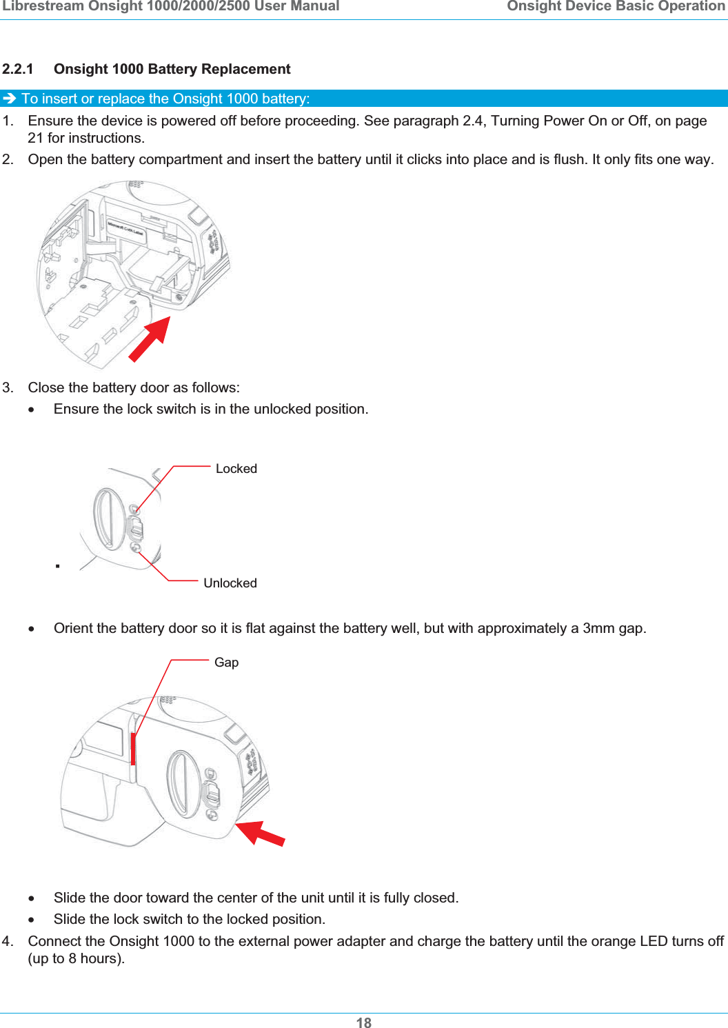 Librestream Onsight 1000/2000/2500 User Manual  Onsight Device Basic Operation2.2.1 Onsight 1000 Battery Replacement &Icirc; To insert or replace the Onsight 1000 battery: 1.  Ensure the device is powered off before proceeding. See paragraph 2.4, Turning Power On or Off, on page 21 for instructions. 2. Open the battery compartment and insert the battery until it clicks into place and is flush. It only fits one way. 3.  Close the battery door as follows: x  Ensure the lock switch is in the unlocked position. Locked &fnof;Unlocked x  Orient the battery door so it is flat against the battery well, but with approximately a 3mm gap. GapxSlide the door toward the center of the unit until it is fully closed. x  Slide the lock switch to the locked position. 4.  Connect the Onsight 1000 to the external power adapter and charge the battery until the orange LED turns off (up to 8 hours). 18