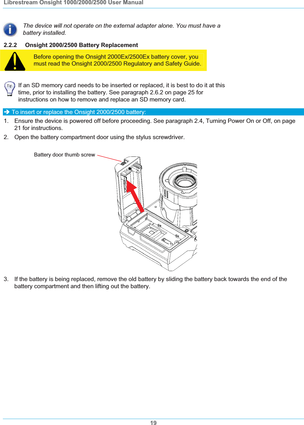 Librestream Onsight 1000/2000/2500 User Manual The device will not operate on the external adapter alone. You must have a battery installed. 2.2.2 Onsight 2000/2500 Battery Replacement Before opening the Onsight 2000Ex/2500Ex battery cover, you must read the Onsight 2000/2500 Regulatory and Safety Guide. If an SD memory card needs to be inserted or replaced, it is best to do it at this time, prior to installing the battery. See paragraph 2.6.2 on page 25 for instructions on how to remove and replace an SD memory card. &Icirc; To insert or replace the Onsight 2000/2500 battery: 1.  Ensure the device is powered off before proceeding. See paragraph 2.4, Turning Power On or Off, on page 21 for instructions. 2. Open the battery compartment door using the stylus screwdriver. Battery door thumb screw3.  If the battery is being replaced, remove the old battery by sliding the battery back towards the end of the battery compartment and then lifting out the battery.  19