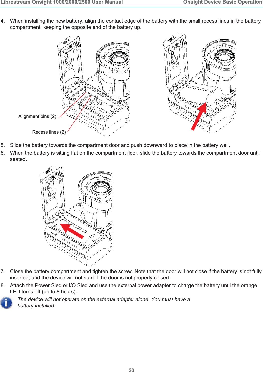 Librestream Onsight 1000/2000/2500 User Manual  Onsight Device Basic Operation4.  When installing the new battery, align the contact edge of the battery with the small recess lines in the battery compartment, keeping the opposite end of the battery up. Recess lines (2) Alignment pins (2) 5.  Slide the battery towards the compartment door and push downward to place in the battery well.  6.  When the battery is sitting flat on the compartment floor, slide the battery towards the compartment door until seated. 7.  Close the battery compartment and tighten the screw. Note that the door will not close if the battery is not fully inserted, and the device will not start if the door is not properly closed.  8.  Attach the Power Sled or I/O Sled and use the external power adapter to charge the battery until the orange LED turns off (up to 8 hours). The device will not operate on the external adapter alone. You must have a battery installed. 20