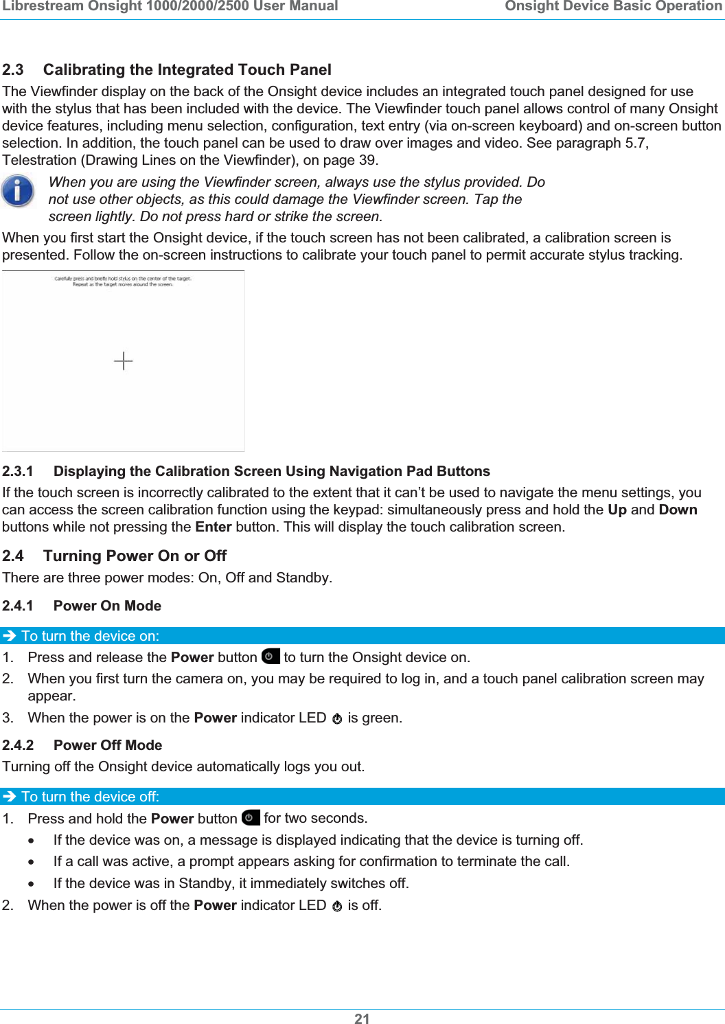 Librestream Onsight 1000/2000/2500 User Manual  Onsight Device Basic Operation2.3 Calibrating the Integrated Touch Panel The Viewfinder display on the back of the Onsight device includes an integrated touch panel designed for use with the stylus that has been included with the device. The Viewfinder touch panel allows control of many Onsight device features, including menu selection, configuration, text entry (via on-screen keyboard) and on-screen button selection. In addition, the touch panel can be used to draw over images and video. See paragraph 5.7,Telestration (Drawing Lines on the Viewfinder), on page 39.When you are using the Viewfinder screen, always use the stylus provided. Do not use other objects, as this could damage the Viewfinder screen. Tap the screen lightly. Do not press hard or strike the screen. When you first start the Onsight device, if the touch screen has not been calibrated, a calibration screen is presented. Follow the on-screen instructions to calibrate your touch panel to permit accurate stylus tracking. 2.3.1 Displaying the Calibration Screen Using Navigation Pad Buttons If the touch screen is incorrectly calibrated to the extent that it can&rsquo;t be used to navigate the menu settings, you can access the screen calibration function using the keypad: simultaneously press and hold the Up and Downbuttons while not pressing the Enter button. This will display the touch calibration screen. 2.4 Turning Power On or Off There are three power modes: On, Off and Standby. 2.4.1 Power On Mode &Icirc; To turn the device on: 1.  Press and release the Power button   to turn the Onsight device on.  2.  When you first turn the camera on, you may be required to log in, and a touch panel calibration screen may appear. 3.  When the power is on the Power indicator LED   is green. 2.4.2 Power Off Mode Turning off the Onsight device automatically logs you out.  &Icirc; To turn the device off: 1.  Press and hold the Power button  for two seconds.  x  If the device was on, a message is displayed indicating that the device is turning off.  x  If a call was active, a prompt appears asking for confirmation to terminate the call. x  If the device was in Standby, it immediately switches off. 2.  When the power is off the Power indicator LED   is off. 21