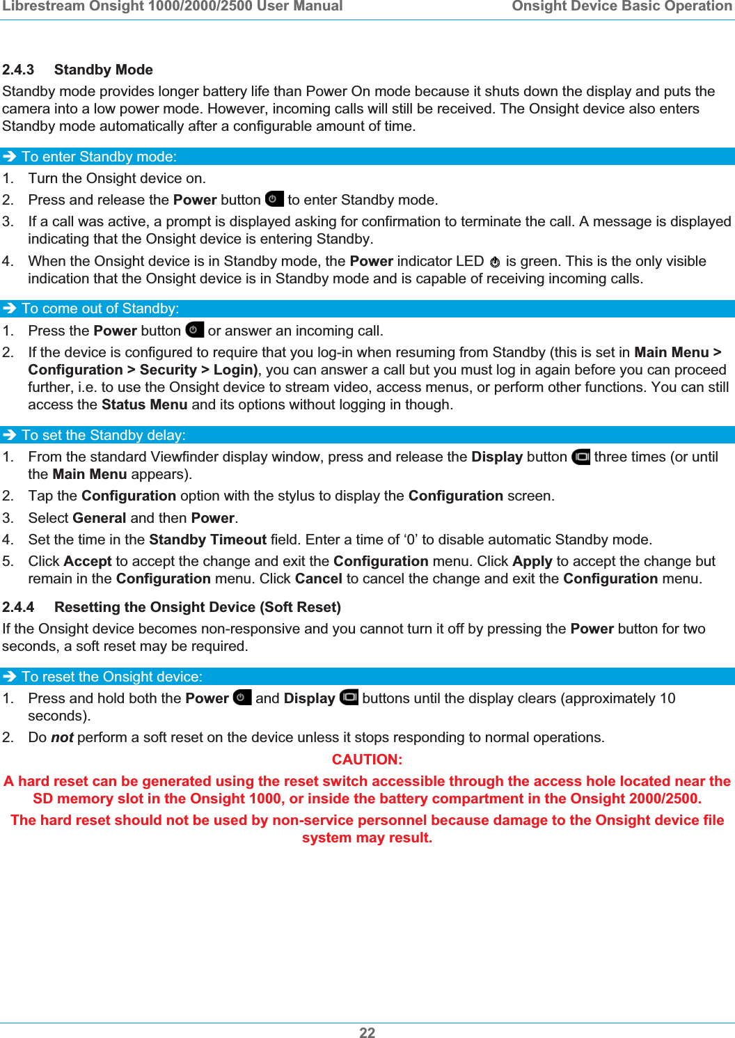 Librestream Onsight 1000/2000/2500 User Manual  Onsight Device Basic Operation2.4.3 Standby Mode Standby mode provides longer battery life than Power On mode because it shuts down the display and puts the camera into a low power mode. However, incoming calls will still be received. The Onsight device also enters Standby mode automatically after a configurable amount of time. &Icirc; To enter Standby mode: 1.  Turn the Onsight device on.  2.  Press and release the Power button  to enter Standby mode.  3.  If a call was active, a prompt is displayed asking for confirmation to terminate the call. A message is displayed indicating that the Onsight device is entering Standby. 4.  When the Onsight device is in Standby mode, the Power indicator LED   is green. This is the only visible indication that the Onsight device is in Standby mode and is capable of receiving incoming calls.  &Icirc; To come out of Standby:  1. Press the Power button  or answer an incoming call.  2.  If the device is configured to require that you log-in when resuming from Standby (this is set in Main Menu > Configuration > Security > Login), you can answer a call but you must log in again before you can proceed further, i.e. to use the Onsight device to stream video, access menus, or perform other functions. You can still access the Status Menu and its options without logging in though.  &Icirc; To set the Standby delay: 1.  From the standard Viewfinder display window, press and release the Display button   three times (or until the Main Menu appears). 2. Tap the Configuration option with the stylus to display the Configuration screen. 3. Select General and then Power.4.  Set the time in the Standby Timeout field. Enter a time of &lsquo;0&rsquo; to disable automatic Standby mode. 5. Click Accept to accept the change and exit the Configuration menu. Click Apply to accept the change but remain in the Configuration menu. Click Cancel to cancel the change and exit the Configuration menu. 2.4.4 Resetting the Onsight Device (Soft Reset) If the Onsight device becomes non-responsive and you cannot turn it off by pressing the Power button for two seconds, a soft reset may be required.  &Icirc; To reset the Onsight device: 1.  Press and hold both the Power  and Display  buttons until the display clears (approximately 10 seconds). 2. Do not perform a soft reset on the device unless it stops responding to normal operations. CAUTION:  A hard reset can be generated using the reset switch accessible through the access hole located near the SD memory slot in the Onsight 1000, or inside the battery compartment in the Onsight 2000/2500.  The hard reset should not be used by non-service personnel because damage to the Onsight device file system may result. 22