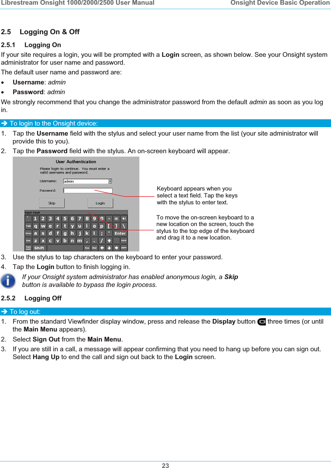 Librestream Onsight 1000/2000/2500 User Manual  Onsight Device Basic Operation2.5 Logging On &amp; Off 2.5.1 Logging On If your site requires a login, you will be prompted with a Login screen, as shown below. See your Onsight system administrator for user name and password. The default user name and password are: xUsername:adminxPassword:adminWe strongly recommend that you change the administrator password from the default admin as soon as you log in.&Icirc; To login to the Onsight device: 1. Tap the Username field with the stylus and select your user name from the list (your site administrator will provide this to you). 2. Tap the Password field with the stylus. An on-screen keyboard will appear. Keyboard appears when you select a text field. Tap the keys with the stylus to enter text. To move the on-screen keyboard to a new location on the screen, touch the stylus to the top edge of the keyboard and drag it to a new location. 3. Use the stylus to tap characters on the keyboard to enter your password. 4. Tap the Login button to finish logging in. If your Onsight system administrator has enabled anonymous login, a Skipbutton is available to bypass the login process. 2.5.2 Logging Off  &Icirc; To log out:1.  From the standard Viewfinder display window, press and release the Display button   three times (or until the Main Menu appears). 2. Select Sign Out from the Main Menu.3.  If you are still in a call, a message will appear confirming that you need to hang up before you can sign out. Select Hang Up to end the call and sign out back to the Login screen. 23
