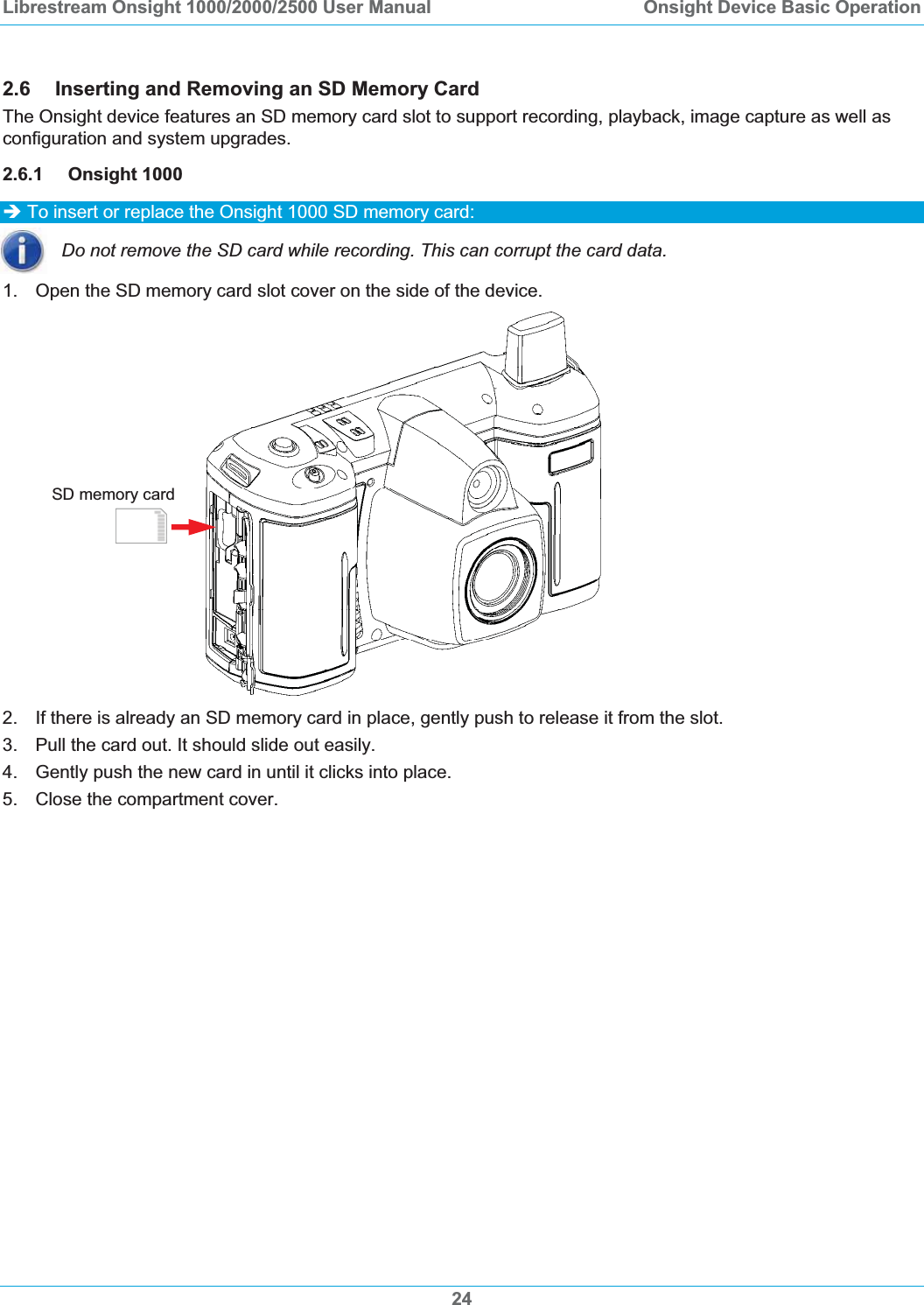 Librestream Onsight 1000/2000/2500 User Manual  Onsight Device Basic Operation2.6 Inserting and Removing an SD Memory Card The Onsight device features an SD memory card slot to support recording, playback, image capture as well as configuration and system upgrades.  2.6.1 Onsight 1000 &Icirc; To insert or replace the Onsight 1000 SD memory card: Do not remove the SD card while recording. This can corrupt the card data. 1.  Open the SD memory card slot cover on the side of the device. SD memory card 2. If there is already an SD memory card in place, gently push to release it from the slot. 3.  Pull the card out. It should slide out easily.  4.  Gently push the new card in until it clicks into place. 5.  Close the compartment cover. 24