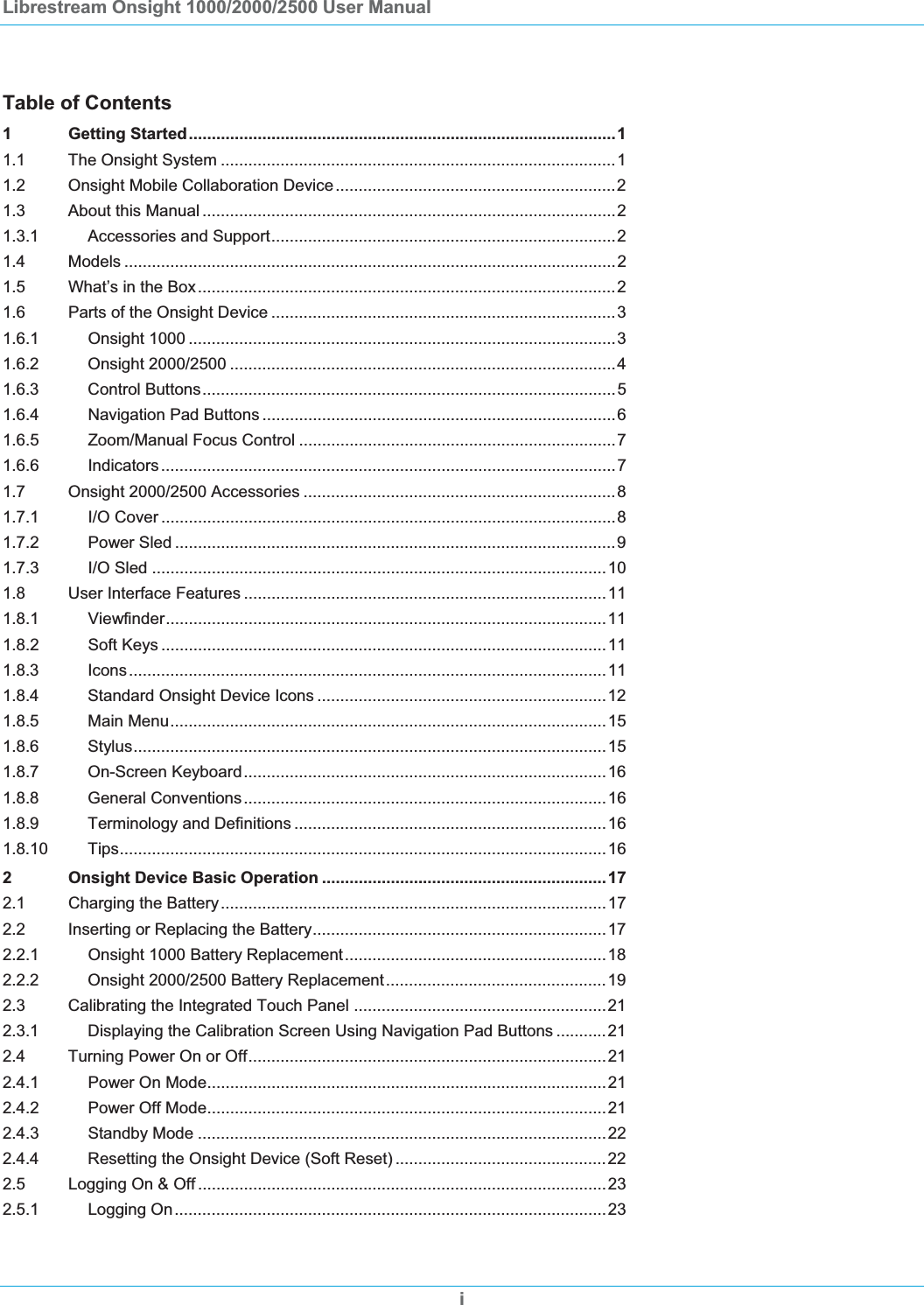 Librestream Onsight 1000/2000/2500 User Manual Table of Contents 1 Getting Started.............................................................................................11.1 The Onsight System ......................................................................................11.2 Onsight Mobile Collaboration Device.............................................................21.3 About this Manual ..........................................................................................21.3.1 Accessories and Support...........................................................................21.4 Models ...........................................................................................................21.5 What&rsquo;s in the Box...........................................................................................21.6 Parts of the Onsight Device ...........................................................................31.6.1 Onsight 1000 .............................................................................................31.6.2 Onsight 2000/2500 ....................................................................................41.6.3 Control Buttons..........................................................................................51.6.4 Navigation Pad Buttons .............................................................................61.6.5 Zoom/Manual Focus Control .....................................................................71.6.6 Indicators...................................................................................................71.7 Onsight 2000/2500 Accessories ....................................................................81.7.1 I/O Cover ...................................................................................................81.7.2 Power Sled ................................................................................................91.7.3 I/O Sled ...................................................................................................101.8 User Interface Features ...............................................................................111.8.1 Viewfinder................................................................................................111.8.2 Soft Keys .................................................................................................111.8.3 Icons........................................................................................................111.8.4 Standard Onsight Device Icons ...............................................................121.8.5 Main Menu...............................................................................................151.8.6 Stylus.......................................................................................................151.8.7 On-Screen Keyboard...............................................................................161.8.8 General Conventions...............................................................................161.8.9 Terminology and Definitions ....................................................................161.8.10 Tips..........................................................................................................162 Onsight Device Basic Operation ..............................................................172.1 Charging the Battery....................................................................................172.2 Inserting or Replacing the Battery................................................................172.2.1 Onsight 1000 Battery Replacement.........................................................182.2.2 Onsight 2000/2500 Battery Replacement................................................192.3 Calibrating the Integrated Touch Panel .......................................................212.3.1 Displaying the Calibration Screen Using Navigation Pad Buttons ...........212.4 Turning Power On or Off..............................................................................212.4.1 Power On Mode.......................................................................................212.4.2 Power Off Mode.......................................................................................212.4.3 Standby Mode .........................................................................................222.4.4 Resetting the Onsight Device (Soft Reset) ..............................................222.5 Logging On &amp; Off .........................................................................................232.5.1 Logging On..............................................................................................23i