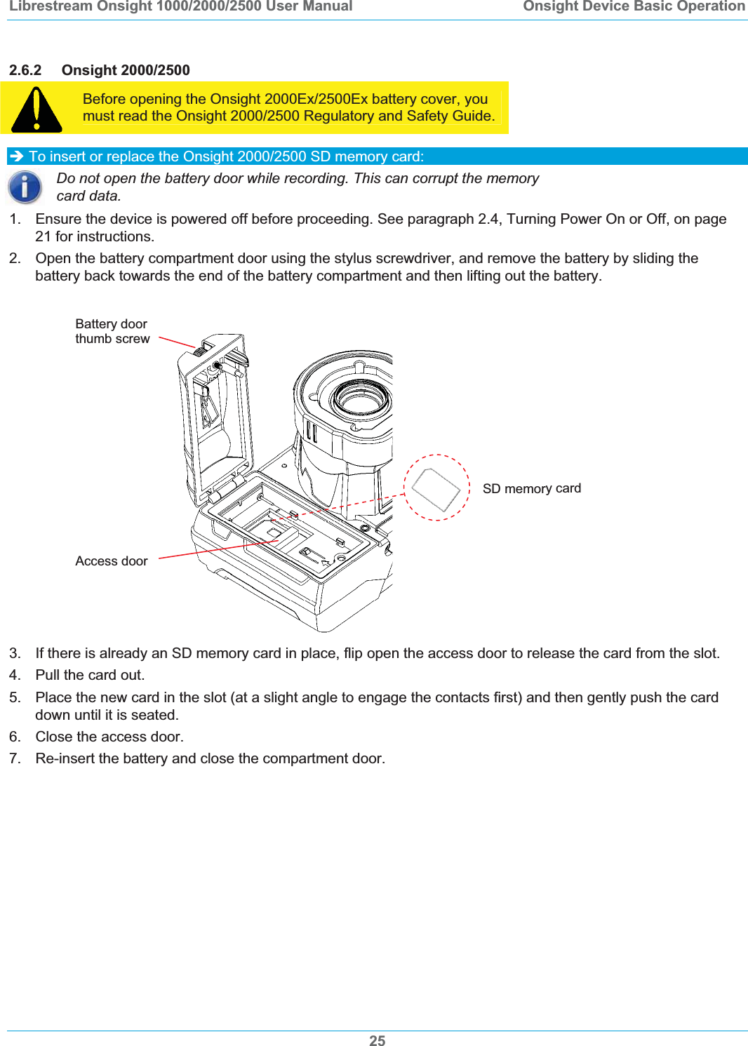 Librestream Onsight 1000/2000/2500 User Manual  Onsight Device Basic Operation2.6.2 Onsight 2000/2500 Before opening the Onsight 2000Ex/2500Ex battery cover, you must read the Onsight 2000/2500 Regulatory and Safety Guide. &Icirc; To insert or replace the Onsight 2000/2500 SD memory card: Do not open the battery door while recording. This can corrupt the memory card data. 1.  Ensure the device is powered off before proceeding. See paragraph 2.4, Turning Power On or Off, on page 21 for instructions. 2. Open the battery compartment door using the stylus screwdriver, and remove the battery by sliding the battery back towards the end of the battery compartment and then lifting out the battery.  Battery door  thumb screw 25SD memory card Access door3.  If there is already an SD memory card in place, flip open the access door to release the card from the slot. 4.  Pull the card out.  5.  Place the new card in the slot (at a slight angle to engage the contacts first) and then gently push the card down until it is seated. 6.  Close the access door.  7.  Re-insert the battery and close the compartment door.  