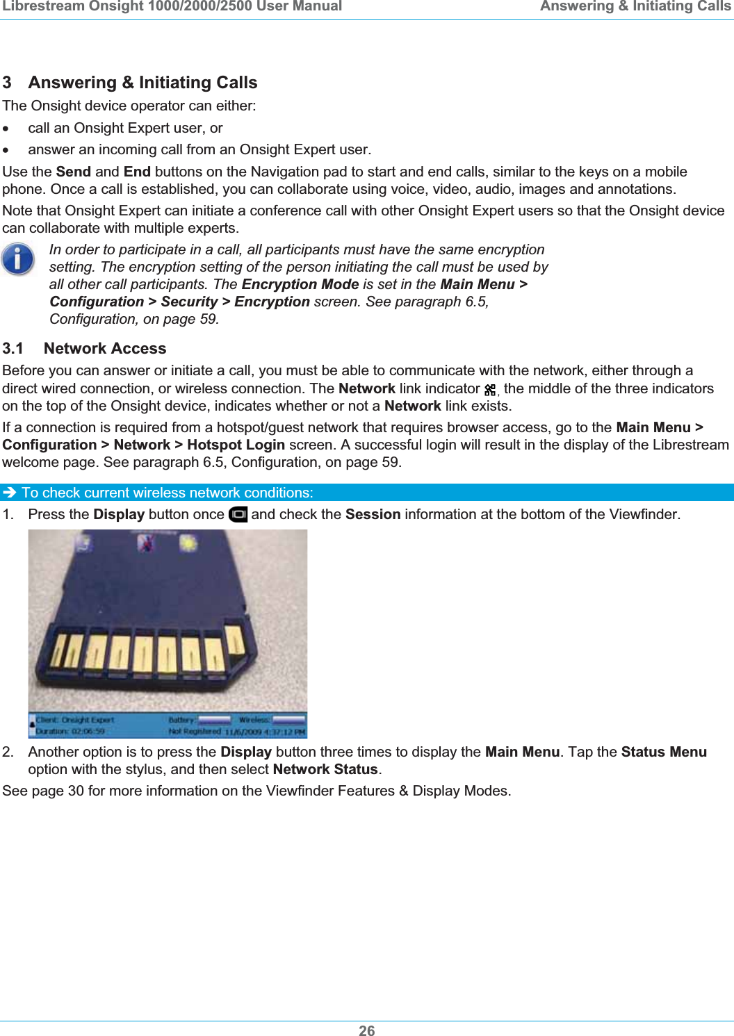 Librestream Onsight 1000/2000/2500 User Manual  Answering &amp; Initiating Calls3  Answering &amp; Initiating Calls The Onsight device operator can either: x  call an Onsight Expert user, or  x  answer an incoming call from an Onsight Expert user.  Use the Send and End buttons on the Navigation pad to start and end calls, similar to the keys on a mobile phone. Once a call is established, you can collaborate using voice, video, audio, images and annotations. Note that Onsight Expert can initiate a conference call with other Onsight Expert users so that the Onsight device can collaborate with multiple experts. In order to participate in a call, all participants must have the same encryption setting. The encryption setting of the person initiating the call must be used by all other call participants. The Encryption Mode is set in the Main Menu > Configuration > Security > Encryption screen. See paragraph 6.5,Configuration, on page 59.3.1 Network Access Before you can answer or initiate a call, you must be able to communicate with the network, either through a direct wired connection, or wireless connection. The Network link indicator , the middle of the three indicators on the top of the Onsight device, indicates whether or not a Network link exists. If a connection is required from a hotspot/guest network that requires browser access, go to the Main Menu > Configuration > Network > Hotspot Login screen. A successful login will result in the display of the Librestream welcome page. See paragraph 6.5, Configuration, on page 59.&Icirc; To check current wireless network conditions: 1. Press the Display button once   and check the Session information at the bottom of the Viewfinder. 2.  Another option is to press the Display button three times to display the Main Menu. Tap the Status Menuoption with the stylus, and then select Network Status.See page 30 for more information on the Viewfinder Features &amp; Display Modes.26