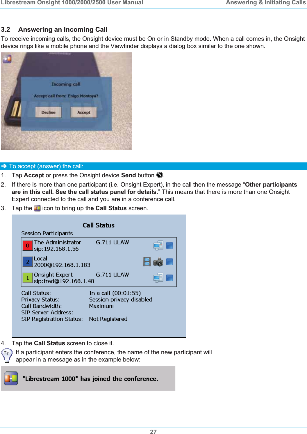 Librestream Onsight 1000/2000/2500 User Manual  Answering &amp; Initiating Calls3.2 Answering an Incoming Call To receive incoming calls, the Onsight device must be On or in Standby mode. When a call comes in, the Onsight device rings like a mobile phone and the Viewfinder displays a dialog box similar to the one shown. &Icirc; To accept (answer) the call: 1. Tap Accept or press the Onsight device Send button  .2.  If there is more than one participant (i.e. Onsight Expert), in the call then the message &ldquo;Other participants are in this call. See the call status panel for details.&rdquo; This means that there is more than one Onsight Expert connected to the call and you are in a conference call. 3. Tap the   icon to bring up the Call Status screen. 4. Tap the Call Status screen to close it. If a participant enters the conference, the name of the new participant will appear in a message as in the example below: 27