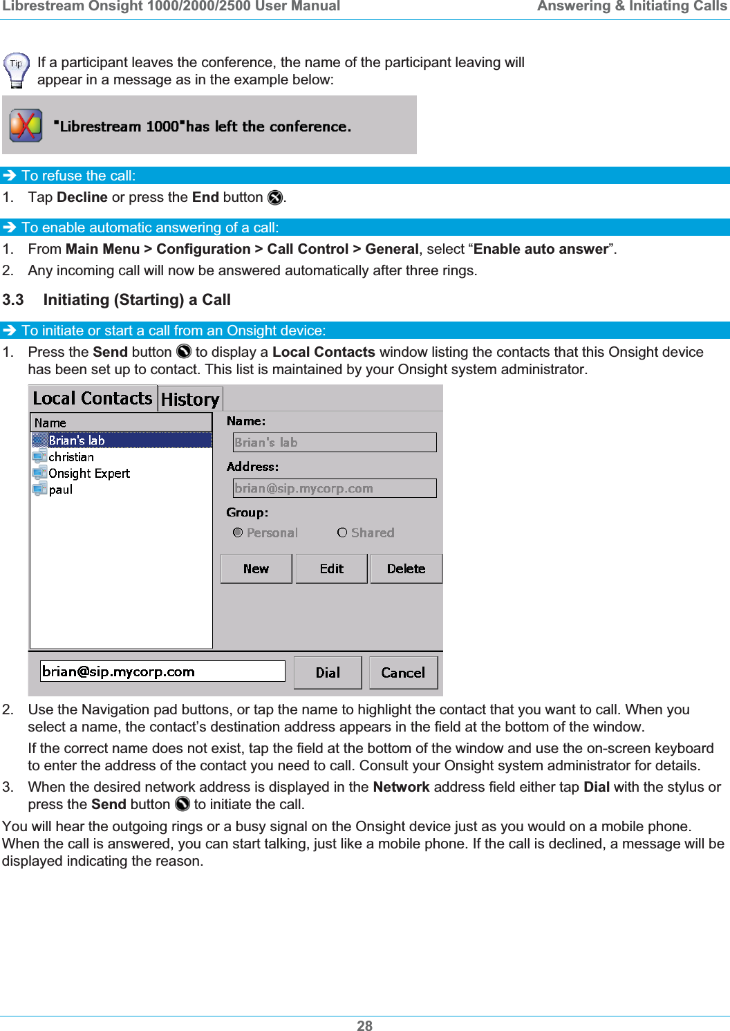 Librestream Onsight 1000/2000/2500 User Manual  Answering &amp; Initiating CallsIf a participant leaves the conference, the name of the participant leaving will appear in a message as in the example below: &Icirc; To refuse the call: 1. Tap Decline or press the End button .&Icirc; To enable automatic answering of a call: 1. From Main Menu > Configuration > Call Control > General, select &ldquo;Enable auto answer&rdquo;.2.  Any incoming call will now be answered automatically after three rings. 3.3 Initiating (Starting) a Call &Icirc; To initiate or start a call from an Onsight device: 1. Press the Send button   to display a Local Contacts window listing the contacts that this Onsight device has been set up to contact. This list is maintained by your Onsight system administrator. 2.  Use the Navigation pad buttons, or tap the name to highlight the contact that you want to call. When you select a name, the contact&rsquo;s destination address appears in the field at the bottom of the window. If the correct name does not exist, tap the field at the bottom of the window and use the on-screen keyboard to enter the address of the contact you need to call. Consult your Onsight system administrator for details.  3.  When the desired network address is displayed in the Network address field either tap Dial with the stylus or press the Send button   to initiate the call. You will hear the outgoing rings or a busy signal on the Onsight device just as you would on a mobile phone. When the call is answered, you can start talking, just like a mobile phone. If the call is declined, a message will be displayed indicating the reason. 28