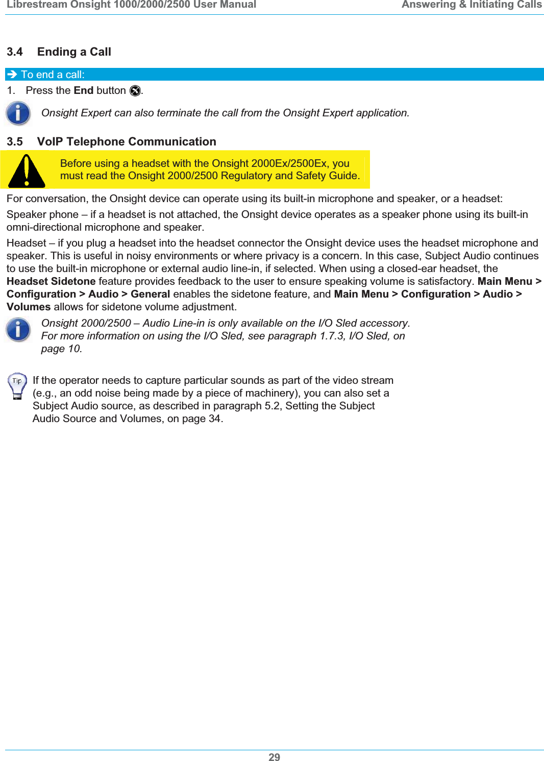 Librestream Onsight 1000/2000/2500 User Manual  Answering &amp; Initiating Calls 3.4 Ending a Call &Icirc; To end a call: 1. Press the End button  .Onsight Expert can also terminate the call from the Onsight Expert application. 3.5 VoIP Telephone Communication Before using a headset with the Onsight 2000Ex/2500Ex, you must read the Onsight 2000/2500 Regulatory and Safety Guide. For conversation, the Onsight device can operate using its built-in microphone and speaker, or a headset:  Speaker phone &ndash; if a headset is not attached, the Onsight device operates as a speaker phone using its built-in omni-directional microphone and speaker. Headset &ndash; if you plug a headset into the headset connector the Onsight device uses the headset microphone and speaker. This is useful in noisy environments or where privacy is a concern. In this case, Subject Audio continues to use the built-in microphone or external audio line-in, if selected. When using a closed-ear headset, the Headset Sidetone feature provides feedback to the user to ensure speaking volume is satisfactory. Main Menu >Configuration > Audio > General enables the sidetone feature, and Main Menu > Configuration > Audio > Volumes allows for sidetone volume adjustment. Onsight 2000/2500 &ndash; Audio Line-in is only available on the I/O Sled accessory. For more information on using the I/O Sled, see paragraph 1.7.3, I/O Sled, on page 10.If the operator needs to capture particular sounds as part of the video stream (e.g., an odd noise being made by a piece of machinery), you can also set a Subject Audio source, as described in paragraph 5.2, Setting the Subject Audio Source and Volumes, on page 34.29