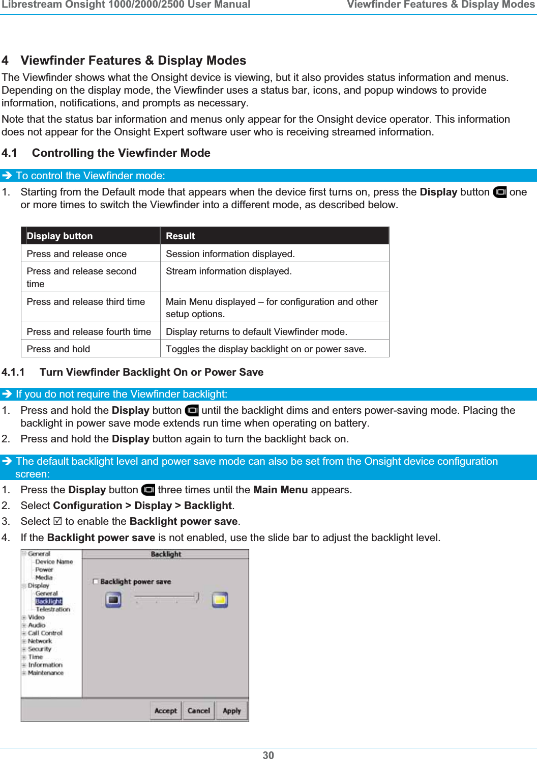 Librestream Onsight 1000/2000/2500 User Manual  Viewfinder Features &amp; Display Modes4  Viewfinder Features &amp; Display Modes The Viewfinder shows what the Onsight device is viewing, but it also provides status information and menus. Depending on the display mode, the Viewfinder uses a status bar, icons, and popup windows to provide information, notifications, and prompts as necessary. Note that the status bar information and menus only appear for the Onsight device operator. This information does not appear for the Onsight Expert software user who is receiving streamed information. 4.1 Controlling the Viewfinder Mode &Icirc; To control the Viewfinder mode: 1.  Starting from the Default mode that appears when the device first turns on, press the Display button   one or more times to switch the Viewfinder into a different mode, as described below. Display button  Result Press and release once  Session information displayed. Press and release second timeStream information displayed. Press and release third time  Main Menu displayed &ndash; for configuration and other setup options. Press and release fourth time  Display returns to default Viewfinder mode. Press and hold  Toggles the display backlight on or power save. 4.1.1 Turn Viewfinder Backlight On or Power Save &Icirc; If you do not require the Viewfinder backlight: 1.  Press and hold the Display button   until the backlight dims and enters power-saving mode. Placing the backlight in power save mode extends run time when operating on battery. 2.  Press and hold the Display button again to turn the backlight back on. &Icirc; The default backlight level and power save mode can also be set from the Onsight device configuration screen: 1. Press the Display button  three times until the Main Menu appears. 2. Select Configuration > Display > Backlight.3. Select 5 to enable the Backlight power save.4. If the Backlight power save is not enabled, use the slide bar to adjust the backlight level.  30