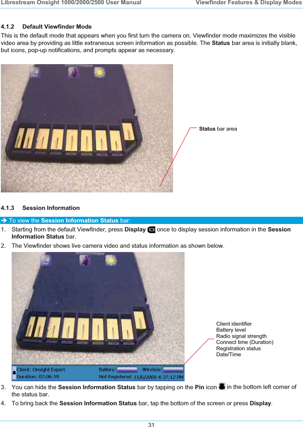 Librestream Onsight 1000/2000/2500 User Manual  Viewfinder Features &amp; Display Modes4.1.2 Default Viewfinder Mode  This is the default mode that appears when you first turn the camera on. Viewfinder mode maximizes the visible video area by providing as little extraneous screen information as possible. The Status bar area is initially blank, but icons, pop-up notifications, and prompts appear as necessary.  Status bar area 4.1.3 Session Information &Icirc; To view the Session Information Status bar: 1.  Starting from the default Viewfinder, press Display  once to display session information in the SessionInformation Status bar.2.  The Viewfinder shows live camera video and status information as shown below. Client identifier Battery levelRadio signal strength Connect time (Duration) Registration status Date/Time 3.  You can hide the Session Information Status bar by tapping on the Pin icon  in the bottom left corner of the status bar. 4.  To bring back the Session Information Status bar, tap the bottom of the screen or press Display.31