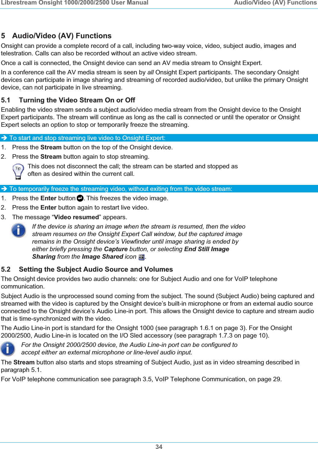Librestream Onsight 1000/2000/2500 User Manual  Audio/Video (AV) Functions5  Audio/Video (AV) Functions Onsight can provide a complete record of a call, including two-way voice, video, subject audio, images and telestration. Calls can also be recorded without an active video stream. Once a call is connected, the Onsight device can send an AV media stream to Onsight Expert. In a conference call the AV media stream is seen by all Onsight Expert participants. The secondary Onsight devices can participate in image sharing and streaming of recorded audio/video, but unlike the primary Onsight device, can not participate in live streaming. 5.1 Turning the Video Stream On or Off Enabling the video stream sends a subject audio/video media stream from the Onsight device to the Onsight Expert participants. The stream will continue as long as the call is connected or until the operator or Onsight Expert selects an option to stop or temporarily freeze the streaming. &Icirc; To start and stop streaming live video to Onsight Expert: 1. Press the Stream button on the top of the Onsight device.  2. Press the Stream button again to stop streaming. This does not disconnect the call; the stream can be started and stopped as often as desired within the current call. &Icirc; To temporarily freeze the streaming video, without exiting from the video stream: 1. Press the Enter button . This freezes the video image. 2. Press the Enter button again to restart live video. 3.  The message &ldquo;Video resumed&rdquo; appears. If the device is sharing an image when the stream is resumed, then the video stream resumes on the Onsight Expert Call window, but the captured image remains in the Onsight device&rsquo;s Viewfinder until image sharing is ended by either briefly pressing the Capture button, or selecting End Still Image Sharing from the Image Shared icon  .5.2 Setting the Subject Audio Source and Volumes The Onsight device provides two audio channels: one for Subject Audio and one for VoIP telephone communication. Subject Audio is the unprocessed sound coming from the subject. The sound (Subject Audio) being captured and streamed with the video is captured by the Onsight device&rsquo;s built-in microphone or from an external audio source connected to the Onsight device&rsquo;s Audio Line-in port. This allows the Onsight device to capture and stream audio that is time-synchronized with the video. The Audio Line-in port is standard for the Onsight 1000 (see paragraph 1.6.1 on page 3). For the Onsight 2000/2500, Audio Line-in is located on the I/O Sled accessory (see paragraph 1.7.3 on page 10).For the Onsight 2000/2500 device, the Audio Line-in port can be configured to accept either an external microphone or line-level audio input.  The Stream button also starts and stops streaming of Subject Audio, just as in video streaming described in paragraph 5.1.For VoIP telephone communication see paragraph 3.5, VoIP Telephone Communication, on page 29.34