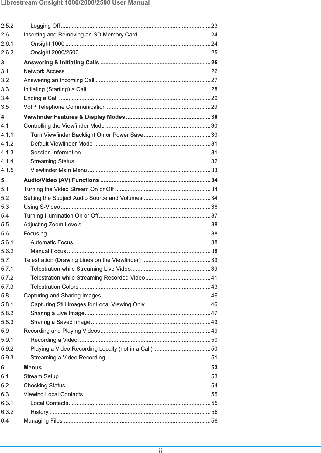 Librestream Onsight 1000/2000/2500 User Manual 2.5.2 Logging Off..............................................................................................232.6 Inserting and Removing an SD Memory Card .............................................242.6.1 Onsight 1000 ...........................................................................................242.6.2 Onsight 2000/2500 ..................................................................................253 Answering &amp; Initiating Calls .....................................................................263.1 Network Access ...........................................................................................263.2 Answering an Incoming Call ........................................................................273.3 Initiating (Starting) a Call..............................................................................283.4 Ending a Call ...............................................................................................293.5 VoIP Telephone Communication .................................................................294 Viewfinder Features &amp; Display Modes .....................................................304.1 Controlling the Viewfinder Mode ..................................................................304.1.1 Turn Viewfinder Backlight On or Power Save..........................................304.1.2 Default Viewfinder Mode .........................................................................314.1.3 Session Information.................................................................................314.1.4 Streaming Status .....................................................................................324.1.5 Viewfinder Main Menu .............................................................................335 Audio/Video (AV) Functions .....................................................................345.1 Turning the Video Stream On or Off ............................................................345.2 Setting the Subject Audio Source and Volumes ..........................................345.3 Using S-Video..............................................................................................365.4 Turning Illumination On or Off......................................................................375.5 Adjusting Zoom Levels.................................................................................385.6 Focusing ......................................................................................................385.6.1 Automatic Focus......................................................................................385.6.2 Manual Focus ..........................................................................................385.7 Telestration (Drawing Lines on the Viewfinder) ...........................................395.7.1 Telestration while Streaming Live Video..................................................395.7.2 Telestration while Streaming Recorded Video.........................................415.7.3 Telestration Colors ..................................................................................435.8 Capturing and Sharing Images ....................................................................465.8.1 Capturing Still Images for Local Viewing Only.........................................465.8.2 Sharing a Live Image...............................................................................475.8.3 Sharing a Saved Image ...........................................................................495.9 Recording and Playing Videos.....................................................................495.9.1 Recording a Video ...................................................................................505.9.2 Playing a Video Recording Locally (not in a Call) ....................................505.9.3 Streaming a Video Recording..................................................................516 Menus .........................................................................................................536.1 Stream Setup...............................................................................................536.2 Checking Status...........................................................................................546.3 Viewing Local Contacts................................................................................556.3.1 Local Contacts.........................................................................................556.3.2 History .....................................................................................................566.4 Managing Files ............................................................................................56ii