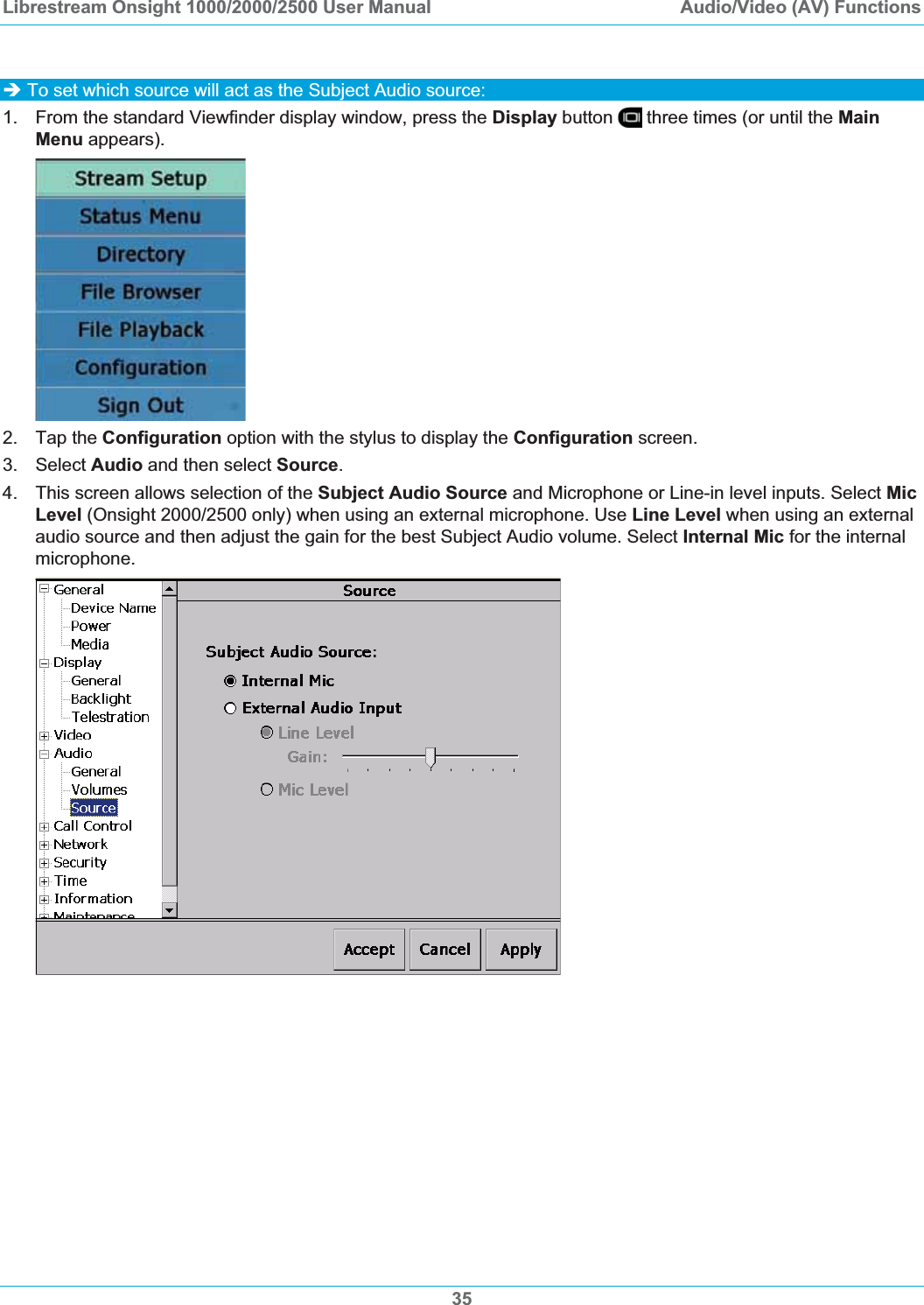 Librestream Onsight 1000/2000/2500 User Manual  Audio/Video (AV) Functions35&Icirc; To set which source will act as the Subject Audio source: 1.  From the standard Viewfinder display window, press the Display button   three times (or until the MainMenu appears). 2. Tap the Configuration option with the stylus to display the Configuration screen. 3. Select Audio and then select Source.4.  This screen allows selection of the Subject Audio Source and Microphone or Line-in level inputs. Select MicLevel (Onsight 2000/2500 only) when using an external microphone. Use Line Level when using an external audio source and then adjust the gain for the best Subject Audio volume. Select Internal Mic for the internal microphone. 