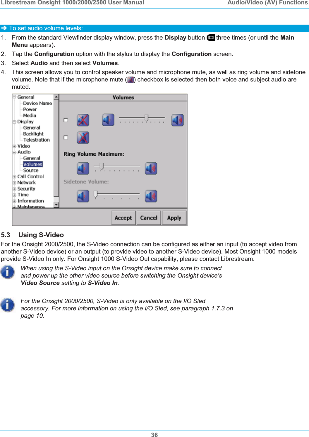 Librestream Onsight 1000/2000/2500 User Manual  Audio/Video (AV) Functions36&Icirc; To set audio volume levels: 1.  From the standard Viewfinder display window, press the Display button   three times (or until the MainMenu appears). 2. Tap the Configuration option with the stylus to display the Configuration screen. 3. Select Audio and then select Volumes.4.  This screen allows you to control speaker volume and microphone mute, as well as ring volume and sidetone volume. Note that if the microphone mute ( ) checkbox is selected then both voice and subject audio are muted.5.3 Using S-Video For the Onsight 2000/2500, the S-Video connection can be configured as either an input (to accept video from another S-Video device) or an output (to provide video to another S-Video device). Most Onsight 1000 models provide S-Video In only. For Onsight 1000 S-Video Out capability, please contact Librestream. When using the S-Video input on the Onsight device make sure to connect and power up the other video source before switching the Onsight device&rsquo;s Video Source setting to S-Video In.For the Onsight 2000/2500, S-Video is only available on the I/O Sled accessory. For more information on using the I/O Sled, see paragraph 1.7.3 on page 10.