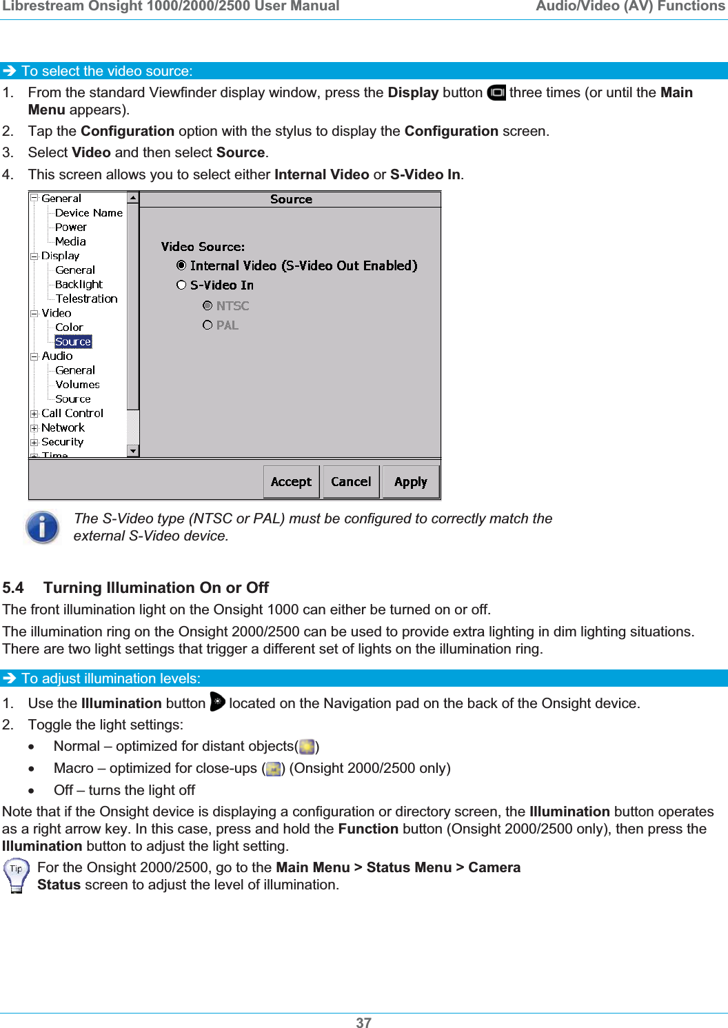 Librestream Onsight 1000/2000/2500 User Manual  Audio/Video (AV) Functions37&Icirc; To select the video source: 1.  From the standard Viewfinder display window, press the Display button   three times (or until the MainMenu appears). 2. Tap the Configuration option with the stylus to display the Configuration screen. 3. Select Video and then select Source.4.  This screen allows you to select either Internal Video or S-Video In.The S-Video type (NTSC or PAL) must be configured to correctly match the external S-Video device. 5.4 Turning Illumination On or Off The front illumination light on the Onsight 1000 can either be turned on or off. The illumination ring on the Onsight 2000/2500 can be used to provide extra lighting in dim lighting situations. There are two light settings that trigger a different set of lights on the illumination ring.&Icirc; To adjust illumination levels: 1. Use the Illumination button  located on the Navigation pad on the back of the Onsight device.   2.  Toggle the light settings: x  Normal &ndash; optimized for distant objects( )x  Macro &ndash; optimized for close-ups ( ) (Onsight 2000/2500 only) x  Off &ndash; turns the light off Note that if the Onsight device is displaying a configuration or directory screen, the Illumination button operates as a right arrow key. In this case, press and hold the Function button (Onsight 2000/2500 only), then press the Illumination button to adjust the light setting. For the Onsight 2000/2500, go to the Main Menu > Status Menu > Camera Status screen to adjust the level of illumination. 