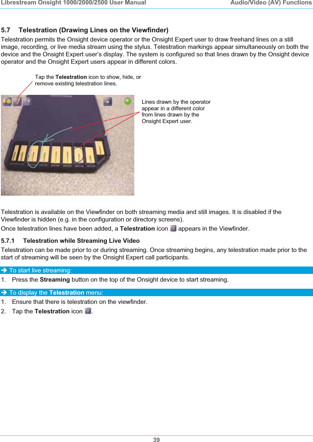 Librestream Onsight 1000/2000/2500 User Manual  Audio/Video (AV) Functions5.7 Telestration (Drawing Lines on the Viewfinder) Telestration permits the Onsight device operator or the Onsight Expert user to draw freehand lines on a still image, recording, or live media stream using the stylus. Telestration markings appear simultaneously on both the device and the Onsight Expert user&rsquo;s display. The system is configured so that lines drawn by the Onsight device operator and the Onsight Expert users appear in different colors. Tap the Telestration icon to show, hide, or remove existing telestration lines.Lines drawn by the operator appear in a different color from lines drawn by the Onsight Expert user. Telestration is available on the Viewfinder on both streaming media and still images. It is disabled if the Viewfinder is hidden (e.g. in the configuration or directory screens). Once telestration lines have been added, a Telestration icon   appears in the Viewfinder.  5.7.1 Telestration while Streaming Live Video Telestration can be made prior to or during streaming. Once streaming begins, any telestration made prior to the start of streaming will be seen by the Onsight Expert call participants. &Icirc; To start live streaming: 1. Press the Streaming button on the top of the Onsight device to start streaming. &Icirc; To display the Telestration menu: 1.  Ensure that there is telestration on the viewfinder. 2. Tap the Telestration icon  .39