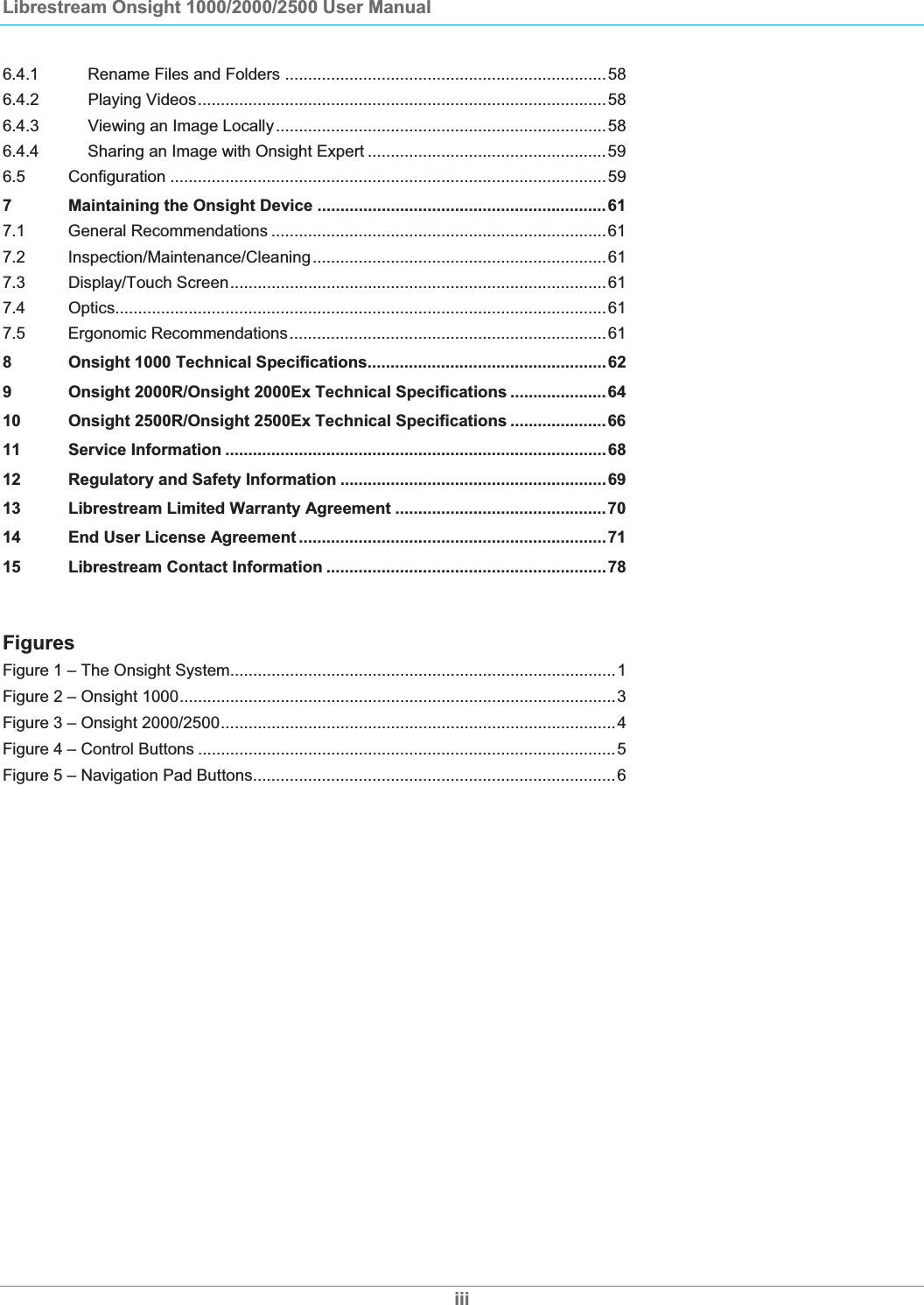 Librestream Onsight 1000/2000/2500 User Manual iii6.4.1 Rename Files and Folders ......................................................................586.4.2 Playing Videos.........................................................................................586.4.3 Viewing an Image Locally........................................................................586.4.4 Sharing an Image with Onsight Expert ....................................................596.5 Configuration ...............................................................................................597 Maintaining the Onsight Device ...............................................................617.1 General Recommendations .........................................................................617.2 Inspection/Maintenance/Cleaning................................................................617.3 Display/Touch Screen..................................................................................617.4 Optics...........................................................................................................617.5 Ergonomic Recommendations.....................................................................618 Onsight 1000 Technical Specifications....................................................629 Onsight 2000R/Onsight 2000Ex Technical Specifications ..................... 6410 Onsight 2500R/Onsight 2500Ex Technical Specifications ..................... 6611 Service Information ...................................................................................6812 Regulatory and Safety Information ..........................................................6913 Librestream Limited Warranty Agreement ..............................................7014 End User License Agreement ...................................................................7115 Librestream Contact Information .............................................................78FiguresFigure 1 &ndash; The Onsight System....................................................................................1Figure 2 &ndash; Onsight 1000...............................................................................................3Figure 3 &ndash; Onsight 2000/2500......................................................................................4Figure 4 &ndash; Control Buttons ...........................................................................................5Figure 5 &ndash; Navigation Pad Buttons...............................................................................6
