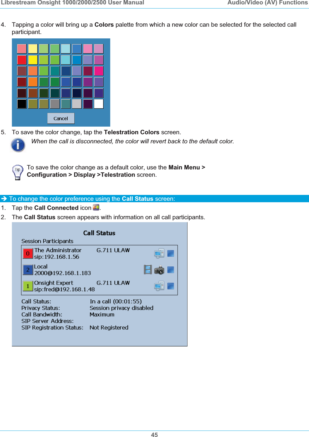 Librestream Onsight 1000/2000/2500 User Manual  Audio/Video (AV) Functions4.  Tapping a color will bring up a Colors palette from which a new color can be selected for the selected call participant. 5.  To save the color change, tap the Telestration Colors screen. When the call is disconnected, the color will revert back to the default color. To save the color change as a default color, use the Main Menu > Configuration > Display >Telestration screen. &Icirc; To change the color preference using the Call Status screen: 1. Tap the Call Connected icon .2. The Call Status screen appears with information on all call participants. 45