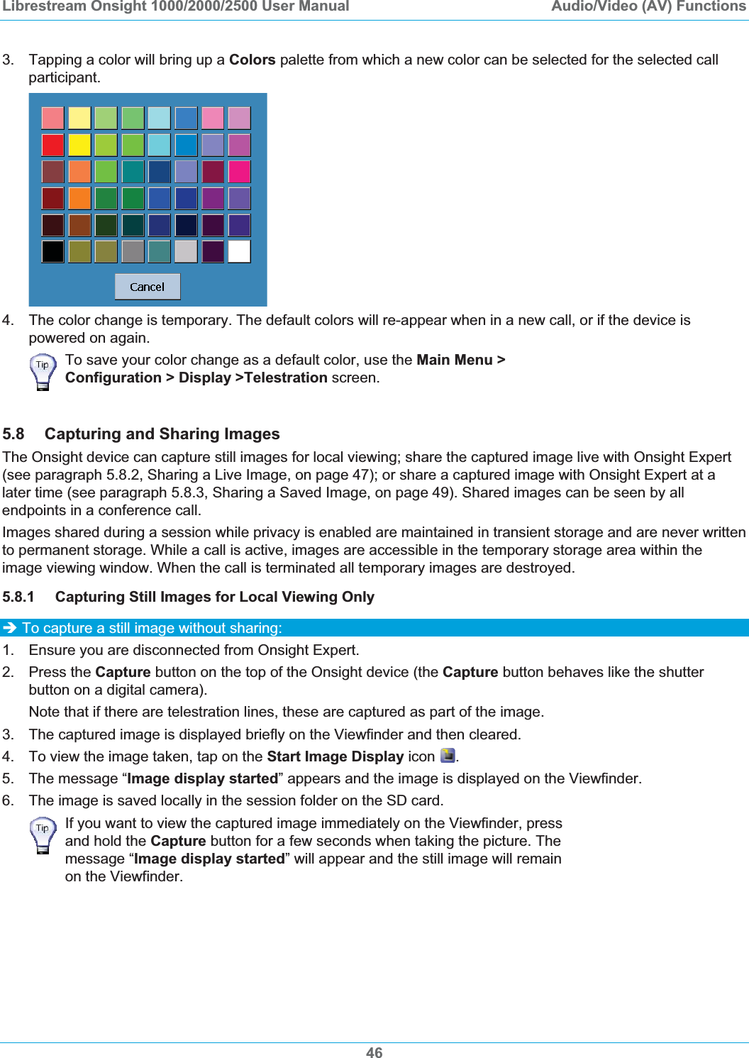 Librestream Onsight 1000/2000/2500 User Manual  Audio/Video (AV) Functions3.  Tapping a color will bring up a Colors palette from which a new color can be selected for the selected call participant. 4.  The color change is temporary. The default colors will re-appear when in a new call, or if the device is powered on again. To save your color change as a default color, use the Main Menu > Configuration > Display >Telestration screen. 5.8 Capturing and Sharing Images The Onsight device can capture still images for local viewing; share the captured image live with Onsight Expert (see paragraph 5.8.2, Sharing a Live Image, on page 47); or share a captured image with Onsight Expert at a later time (see paragraph 5.8.3, Sharing a Saved Image, on page 49). Shared images can be seen by all endpoints in a conference call. Images shared during a session while privacy is enabled are maintained in transient storage and are never written to permanent storage. While a call is active, images are accessible in the temporary storage area within the image viewing window. When the call is terminated all temporary images are destroyed. 5.8.1 Capturing Still Images for Local Viewing Only &Icirc; To capture a still image without sharing: 1.  Ensure you are disconnected from Onsight Expert. 2. Press the Capture button on the top of the Onsight device (the Capture button behaves like the shutter button on a digital camera). Note that if there are telestration lines, these are captured as part of the image. 3.  The captured image is displayed briefly on the Viewfinder and then cleared. 4.  To view the image taken, tap on the Start Image Display icon  .5.  The message &ldquo;Image display started&rdquo; appears and the image is displayed on the Viewfinder. 6.  The image is saved locally in the session folder on the SD card. If you want to view the captured image immediately on the Viewfinder, press and hold the Capture button for a few seconds when taking the picture. The message &ldquo;Image display started&rdquo; will appear and the still image will remain on the Viewfinder. 46