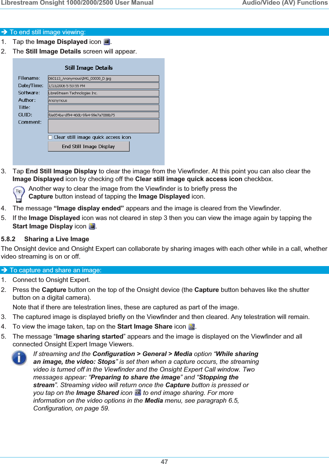 Librestream Onsight 1000/2000/2500 User Manual  Audio/Video (AV) Functions47&Icirc; To end still image viewing: 1. Tap the Image Displayed icon  .2. The Still Image Details screen will appear. 3. Tap End Still Image Display to clear the image from the Viewfinder. At this point you can also clear the Image Displayed icon by checking off the Clear still image quick access icon checkbox. Another way to clear the image from the Viewfinder is to briefly press the Capture button instead of tapping the Image Displayed icon. 4. The message &ldquo;Image display ended&rdquo; appears and the image is cleared from the Viewfinder. 5. If the Image Displayed icon was not cleared in step 3 then you can view the image again by tapping the Start Image Display icon  .5.8.2 Sharing a Live Image The Onsight device and Onsight Expert can collaborate by sharing images with each other while in a call, whether video streaming is on or off. &Icirc; To capture and share an image: 1.  Connect to Onsight Expert. 2. Press the Capture button on the top of the Onsight device (the Capture button behaves like the shutter button on a digital camera). Note that if there are telestration lines, these are captured as part of the image. 3.  The captured image is displayed briefly on the Viewfinder and then cleared. Any telestration will remain. 4.  To view the image taken, tap on the Start Image Share icon .5.  The message &ldquo;Image sharing started&rdquo; appears and the image is displayed on the Viewfinder and all connected Onsight Expert Image Viewers. If streaming and the Configuration > General > Media option &ldquo;While sharing an image, the video: Stops&rdquo; is set then when a capture occurs, the streaming video is turned off in the Viewfinder and the Onsight Expert Call window. Two messages appear: &ldquo;Preparing to share the image&rdquo; and &ldquo;Stopping the stream&rdquo;. Streaming video will return once the Capture button is pressed or you tap on the Image Shared icon   to end image sharing. For more information on the video options in the Media menu, see paragraph 6.5,Configuration, on page 59.
