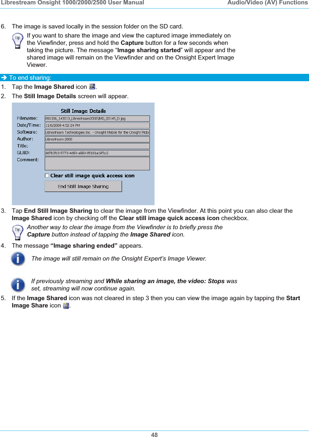 Librestream Onsight 1000/2000/2500 User Manual  Audio/Video (AV) Functions6.  The image is saved locally in the session folder on the SD card. If you want to share the image and view the captured image immediately on the Viewfinder, press and hold the Capture button for a few seconds when taking the picture. The message &ldquo;Image sharing started&rdquo; will appear and the shared image will remain on the Viewfinder and on the Onsight Expert Image Viewer.&Icirc; To end sharing: 1. Tap the Image Shared icon  .2. The Still Image Details screen will appear. 3. Tap End Still Image Sharing to clear the image from the Viewfinder. At this point you can also clear the Image Shared icon by checking off the Clear still image quick access icon checkbox. Another way to clear the image from the Viewfinder is to briefly press the Capture button instead of tapping the Image Shared icon.4. The message &ldquo;Image sharing ended&rdquo; appears. The image will still remain on the Onsight Expert&rsquo;s Image Viewer. If previously streaming and While sharing an image, the video: Stops was set, streaming will now continue again. 5. If the Image Shared icon was not cleared in step 3 then you can view the image again by tapping the StartImage Share icon .48