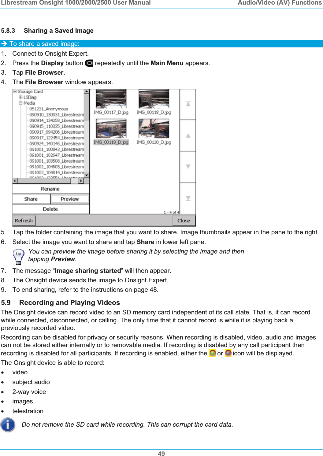 Librestream Onsight 1000/2000/2500 User Manual  Audio/Video (AV) Functions5.8.3 Sharing a Saved Image &Icirc; To share a saved image: 1.  Connect to Onsight Expert. 2. Press the Display button   repeatedly until the Main Menu appears. 3. Tap File Browser.4. The File Browser window appears. 5.  Tap the folder containing the image that you want to share. Image thumbnails appear in the pane to the right. 6.  Select the image you want to share and tap Share in lower left pane. You can preview the image before sharing it by selecting the image and then tapping Preview.7.  The message &ldquo;Image sharing started&rdquo; will then appear. 8.  The Onsight device sends the image to Onsight Expert. 9.  To end sharing, refer to the instructions on page 48.5.9 Recording and Playing Videos The Onsight device can record video to an SD memory card independent of its call state. That is, it can record while connected, disconnected, or calling. The only time that it cannot record is while it is playing back a previously recorded video. Recording can be disabled for privacy or security reasons. When recording is disabled, video, audio and images can not be stored either internally or to removable media. If recording is disabled by any call participant then recording is disabled for all participants. If recording is enabled, either the  or icon will be displayed. The Onsight device is able to record: x video x subject audio x 2-way voice x images x telestration Do not remove the SD card while recording. This can corrupt the card data. 49