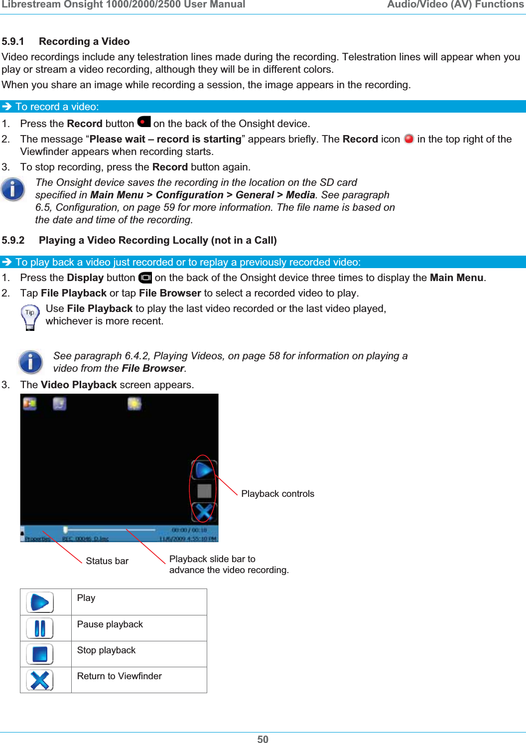 Librestream Onsight 1000/2000/2500 User Manual  Audio/Video (AV) Functions5.9.1 Recording a Video Video recordings include any telestration lines made during the recording. Telestration lines will appear when you play or stream a video recording, although they will be in different colors. When you share an image while recording a session, the image appears in the recording. &Icirc; To record a video: 1. Press the Record button   on the back of the Onsight device. 2.  The message &ldquo;Please wait &ndash; record is starting&rdquo; appears briefly. The Record icon   in the top right of the Viewfinder appears when recording starts. 3.  To stop recording, press the Record button again. The Onsight device saves the recording in the location on the SD card specified in Main Menu > Configuration > General > Media. See paragraph 6.5, Configuration, on page 59 for more information. The file name is based on the date and time of the recording. 5.9.2 Playing a Video Recording Locally (not in a Call) &Icirc; To play back a video just recorded or to replay a previously recorded video: 1. Press the Display button   on the back of the Onsight device three times to display the Main Menu.2. Tap File Playback or tap File Browser to select a recorded video to play. Use File Playback to play the last video recorded or the last video played, whichever is more recent. See paragraph 6.4.2, Playing Videos, on page 58 for information on playing a video from the File Browser.3. The Video Playback screen appears. Playback controls Play Pause playback Stop playback Return to Viewfinder Status bar  Playback slide bar to advance the video recording.50