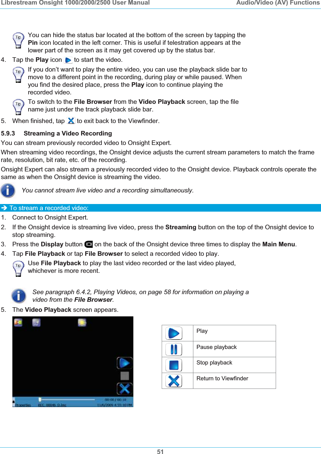 Librestream Onsight 1000/2000/2500 User Manual  Audio/Video (AV) FunctionsYou can hide the status bar located at the bottom of the screen by tapping the Pin icon located in the left corner. This is useful if telestration appears at the lower part of the screen as it may get covered up by the status bar. 4. Tap the Play icon   to start the video.If you don&rsquo;t want to play the entire video, you can use the playback slide bar to move to a different point in the recording, during play or while paused. When you find the desired place, press the Play icon to continue playing the recorded video. To switch to the File Browser from the Video Playback screen, tap the file name just under the track playback slide bar. 5.  When finished, tap   to exit back to the Viewfinder. 5.9.3 Streaming a Video Recording You can stream previously recorded video to Onsight Expert.  When streaming video recordings, the Onsight device adjusts the current stream parameters to match the frame rate, resolution, bit rate, etc. of the recording. Onsight Expert can also stream a previously recorded video to the Onsight device. Playback controls operate the same as when the Onsight device is streaming the video. You cannot stream live video and a recording simultaneously. &Icirc; To stream a recorded video: 1.  Connect to Onsight Expert. 2.  If the Onsight device is streaming live video, press the Streaming button on the top of the Onsight device to stop streaming. 3. Press the Display button   on the back of the Onsight device three times to display the Main Menu.4. Tap File Playback or tap File Browser to select a recorded video to play. Use File Playback to play the last video recorded or the last video played, whichever is more recent. See paragraph 6.4.2, Playing Videos, on page 58 for information on playing a video from the File Browser.5. The Video Playback screen appears. Play Pause playback Stop playback Return to Viewfinder 51