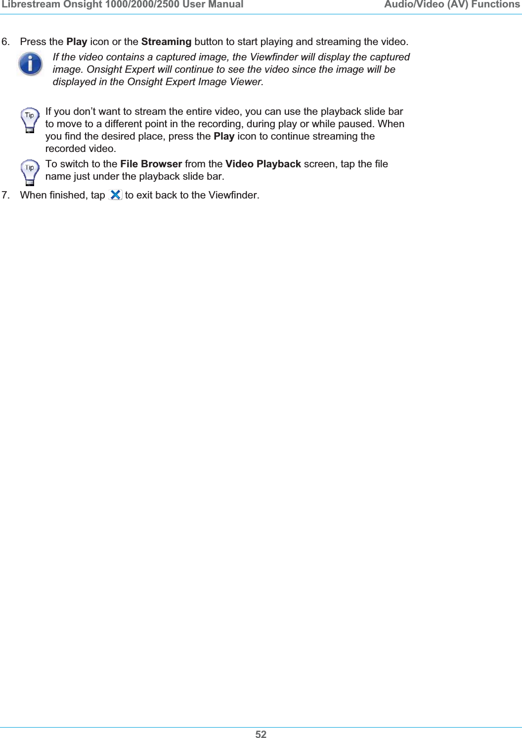 Librestream Onsight 1000/2000/2500 User Manual  Audio/Video (AV) Functions 6. Press the Play icon or the Streaming button to start playing and streaming the video. If the video contains a captured image, the Viewfinder will display the captured image. Onsight Expert will continue to see the video since the image will be displayed in the Onsight Expert Image Viewer. If you don&rsquo;t want to stream the entire video, you can use the playback slide bar to move to a different point in the recording, during play or while paused. When you find the desired place, press the Play icon to continue streaming the recorded video. To switch to the File Browser from the Video Playback screen, tap the file name just under the playback slide bar. 7.  When finished, tap   to exit back to the Viewfinder. 52