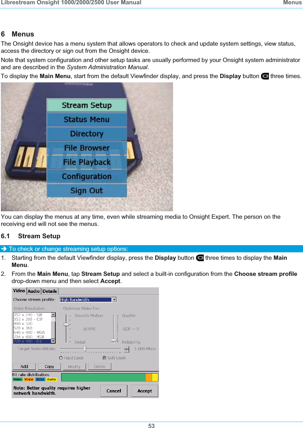 Librestream Onsight 1000/2000/2500 User Manual  Menus6 Menus The Onsight device has a menu system that allows operators to check and update system settings, view status, access the directory or sign out from the Onsight device.  Note that system configuration and other setup tasks are usually performed by your Onsight system administrator and are described in the System Administration Manual.To display the Main Menu, start from the default Viewfinder display, and press the Display button   three times. You can display the menus at any time, even while streaming media to Onsight Expert. The person on the receiving end will not see the menus.  6.1 Stream Setup &Icirc; To check or change streaming setup options: 1.  Starting from the default Viewfinder display, press the Display button   three times to display the MainMenu.2. From the Main Menu, tap Stream Setup and select a built-in configuration from the Choose stream profiledrop-down menu and then select Accept.53