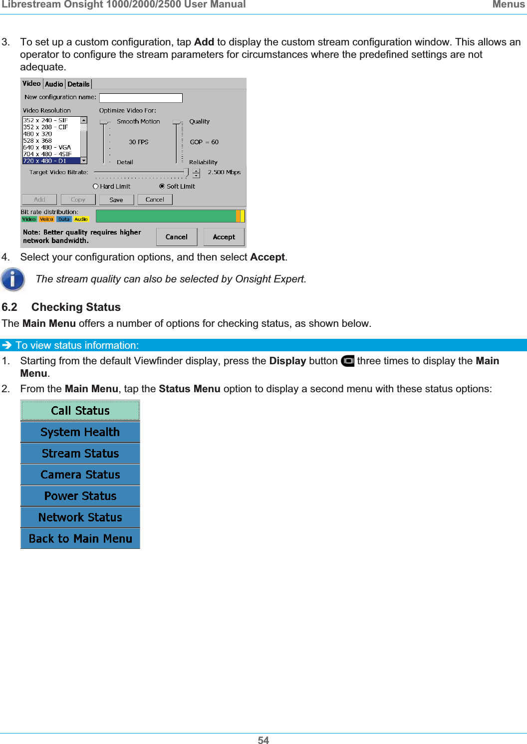 Librestream Onsight 1000/2000/2500 User Manual  Menus3.  To set up a custom configuration, tap Add to display the custom stream configuration window. This allows an operator to configure the stream parameters for circumstances where the predefined settings are not adequate.  4.  Select your configuration options, and then select Accept.The stream quality can also be selected by Onsight Expert. 6.2 Checking Status The Main Menu offers a number of options for checking status, as shown below.  &Icirc; To view status information: 1.  Starting from the default Viewfinder display, press the Display button   three times to display the MainMenu.2. From the Main Menu, tap the Status Menu option to display a second menu with these status options: 54