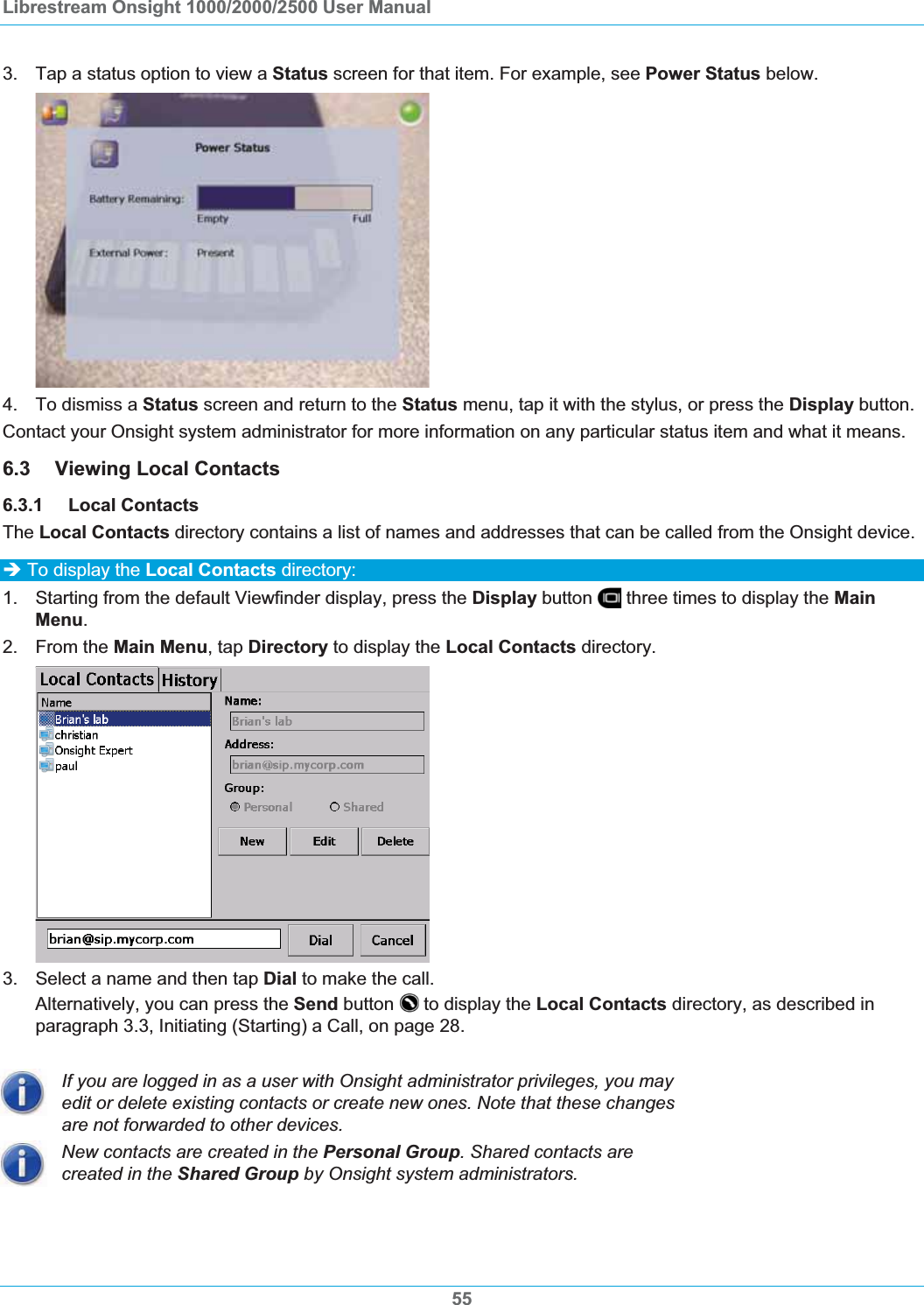 Librestream Onsight 1000/2000/2500 User Manual 3.  Tap a status option to view a Status screen for that item. For example, see Power Status below. 4.  To dismiss a Status screen and return to the Status menu, tap it with the stylus, or press the Display button.Contact your Onsight system administrator for more information on any particular status item and what it means. 6.3 Viewing Local Contacts 6.3.1 Local Contacts The Local Contacts directory contains a list of names and addresses that can be called from the Onsight device.  &Icirc; To display the Local Contacts directory: 1.  Starting from the default Viewfinder display, press the Display button   three times to display the MainMenu.2. From the Main Menu, tap Directory to display the Local Contacts directory. 3.  Select a name and then tap Dial to make the call.  Alternatively, you can press the Send button   to display the Local Contacts directory, as described in paragraph 3.3, Initiating (Starting) a Call, on page 28.If you are logged in as a user with Onsight administrator privileges, you may edit or delete existing contacts or create new ones. Note that these changes are not forwarded to other devices. New contacts are created in the Personal Group. Shared contacts are created in the Shared Group by Onsight system administrators. 55
