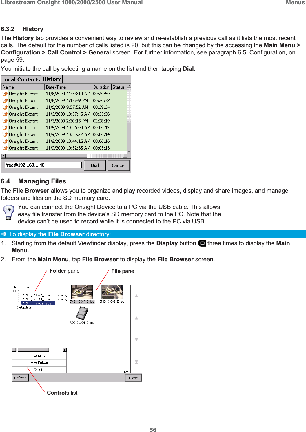 Librestream Onsight 1000/2000/2500 User Manual  Menus6.3.2 History The History tab provides a convenient way to review and re-establish a previous call as it lists the most recent calls. The default for the number of calls listed is 20, but this can be changed by the accessing the Main Menu > Configuration > Call Control > General screen. For further information, see paragraph 6.5, Configuration, on page 59.You initiate the call by selecting a name on the list and then tapping Dial.6.4 Managing Files The File Browser allows you to organize and play recorded videos, display and share images, and manage folders and files on the SD memory card. You can connect the Onsight Device to a PC via the USB cable. This allows easy file transfer from the device&rsquo;s SD memory card to the PC. Note that the device can&rsquo;t be used to record while it is connected to the PC via USB. &Icirc; To display the File Browser directory: 1.  Starting from the default Viewfinder display, press the Display button   three times to display the MainMenu.2. From the Main Menu, tap File Browser to display the File Browser screen. Folder pane  File pane Controls list 56