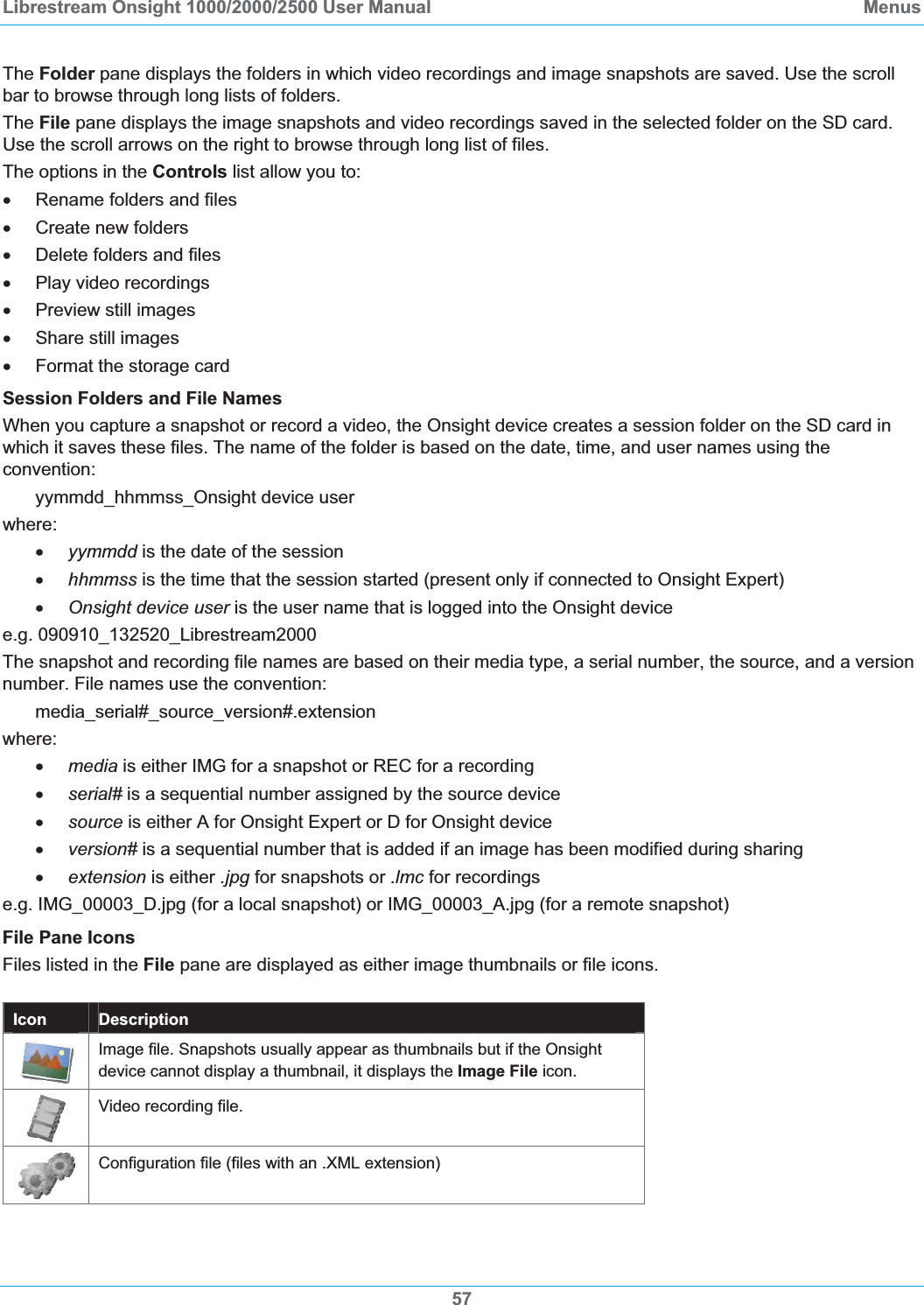 Librestream Onsight 1000/2000/2500 User Manual  MenusThe Folder pane displays the folders in which video recordings and image snapshots are saved. Use the scroll bar to browse through long lists of folders. The File pane displays the image snapshots and video recordings saved in the selected folder on the SD card. Use the scroll arrows on the right to browse through long list of files. The options in the Controls list allow you to: x  Rename folders and files x  Create new folders x  Delete folders and files x  Play video recordings x Preview still images x Share still images x  Format the storage card Session Folders and File Names When you capture a snapshot or record a video, the Onsight device creates a session folder on the SD card in which it saves these files. The name of the folder is based on the date, time, and user names using the convention: yymmdd_hhmmss_Onsight device user where: xyymmdd is the date of the session xhhmmss is the time that the session started (present only if connected to Onsight Expert) xOnsight device user is the user name that is logged into the Onsight device e.g. 090910_132520_Librestream2000 The snapshot and recording file names are based on their media type, a serial number, the source, and a version number. File names use the convention: media_serial#_source_version#.extension where: xmedia is either IMG for a snapshot or REC for a recording xserial# is a sequential number assigned by the source device xsource is either A for Onsight Expert or D for Onsight device xversion# is a sequential number that is added if an image has been modified during sharing xextension is either .jpg for snapshots or .lmc for recordings e.g. IMG_00003_D.jpg (for a local snapshot) or IMG_00003_A.jpg (for a remote snapshot) File Pane Icons Files listed in the File pane are displayed as either image thumbnails or file icons. Icon  Description Image file. Snapshots usually appear as thumbnails but if the Onsight device cannot display a thumbnail, it displays the Image File icon. Video recording file. Configuration file (files with an .XML extension) 57