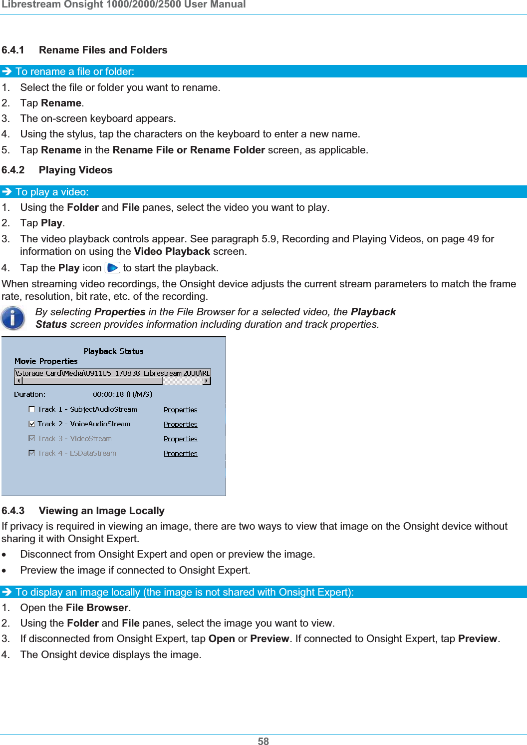 Librestream Onsight 1000/2000/2500 User Manual 6.4.1 Rename Files and Folders &Icirc; To rename a file or folder: 1.  Select the file or folder you want to rename. 2. Tap Rename.3.  The on-screen keyboard appears. 4.  Using the stylus, tap the characters on the keyboard to enter a new name. 5. Tap Rename in the Rename File or Rename Folder screen, as applicable. 6.4.2 Playing Videos &Icirc; To play a video: 1. Using the Folder and File panes, select the video you want to play. 2. Tap Play.3.  The video playback controls appear. See paragraph 5.9, Recording and Playing Videos, on page 49 for information on using the Video Playback screen. 4. Tap the Play icon   to start the playback. When streaming video recordings, the Onsight device adjusts the current stream parameters to match the frame rate, resolution, bit rate, etc. of the recording. By selecting Properties in the File Browser for a selected video, the PlaybackStatus screen provides information including duration and track properties. 6.4.3 Viewing an Image Locally If privacy is required in viewing an image, there are two ways to view that image on the Onsight device without sharing it with Onsight Expert. x  Disconnect from Onsight Expert and open or preview the image. x  Preview the image if connected to Onsight Expert. &Icirc; To display an image locally (the image is not shared with Onsight Expert): 1. Open the File Browser.2. Using the Folder and File panes, select the image you want to view.  3.  If disconnected from Onsight Expert, tap Open or Preview. If connected to Onsight Expert, tap Preview.4.  The Onsight device displays the image. 58