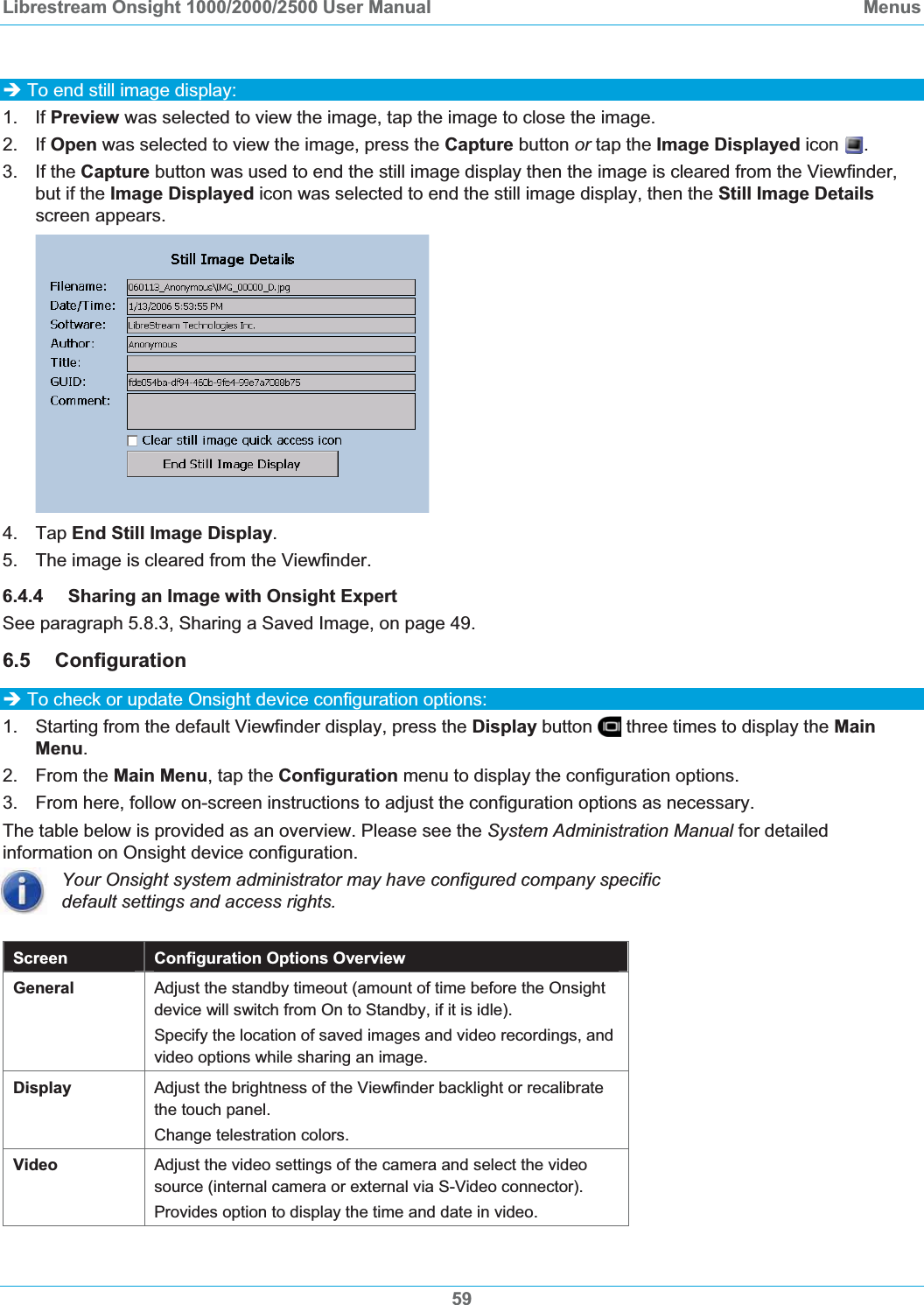 Librestream Onsight 1000/2000/2500 User Manual  Menus59&Icirc; To end still image display: 1. If Preview was selected to view the image, tap the image to close the image. 2. If Open was selected to view the image, press the Capture button or tap the Image Displayed icon  .3. If the Capture button was used to end the still image display then the image is cleared from the Viewfinder, but if the Image Displayed icon was selected to end the still image display, then the Still Image Detailsscreen appears. 4. Tap End Still Image Display.5.  The image is cleared from the Viewfinder. 6.4.4 Sharing an Image with Onsight Expert See paragraph 5.8.3, Sharing a Saved Image, on page 49.6.5 Configuration  &Icirc; To check or update Onsight device configuration options: 1.  Starting from the default Viewfinder display, press the Display button   three times to display the MainMenu.2. From the Main Menu, tap the Configuration menu to display the configuration options. 3.  From here, follow on-screen instructions to adjust the configuration options as necessary.  The table below is provided as an overview. Please see the System Administration Manual for detailed information on Onsight device configuration. Your Onsight system administrator may have configured company specific default settings and access rights. Screen Configuration Options Overview General Adjust the standby timeout (amount of time before the Onsight device will switch from On to Standby, if it is idle).  Specify the location of saved images and video recordings, and video options while sharing an image. Display  Adjust the brightness of the Viewfinder backlight or recalibrate the touch panel.  Change telestration colors. Video  Adjust the video settings of the camera and select the video source (internal camera or external via S-Video connector). Provides option to display the time and date in video. 