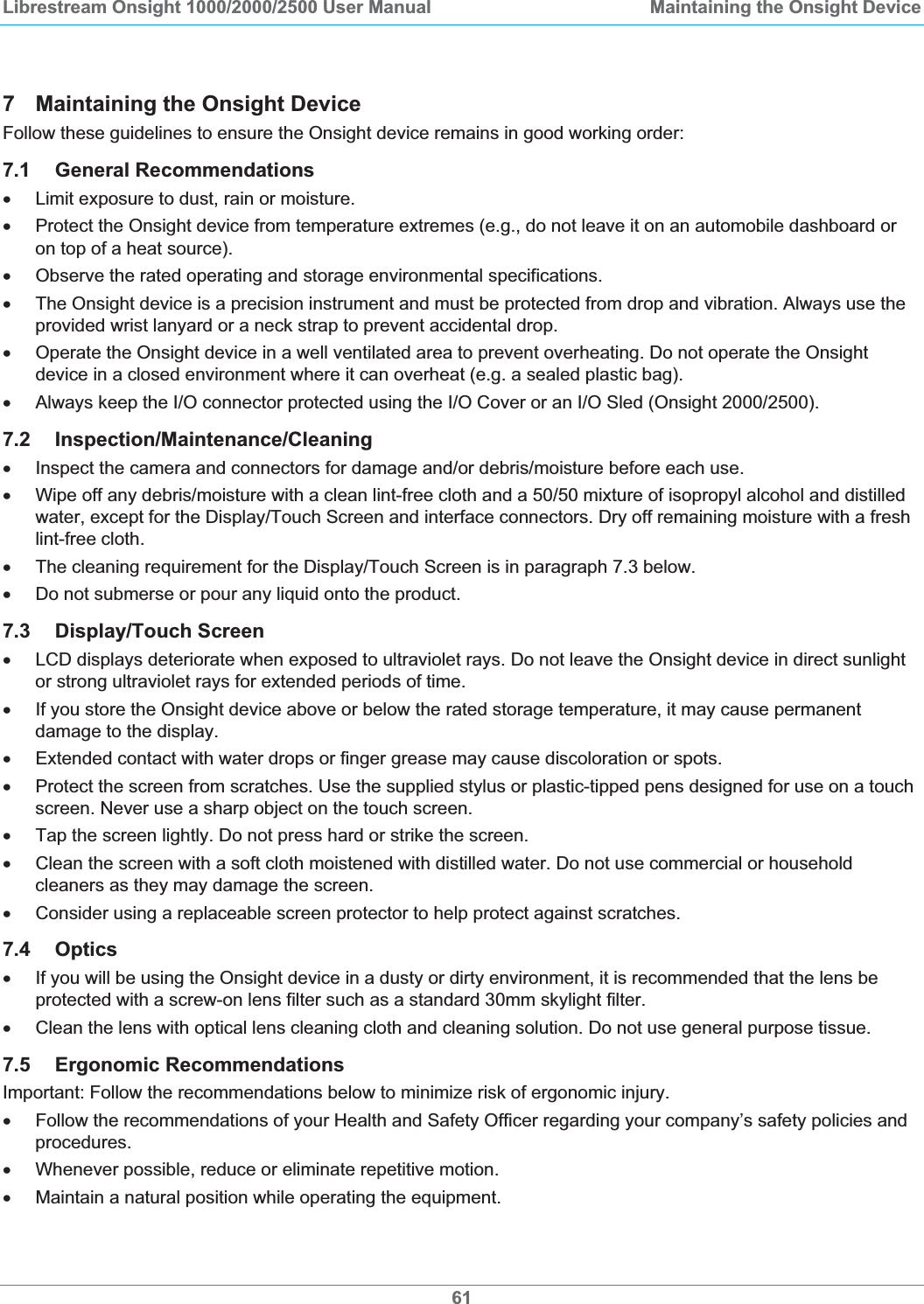 Librestream Onsight 1000/2000/2500 User Manual  Maintaining the Onsight Device617  Maintaining the Onsight Device Follow these guidelines to ensure the Onsight device remains in good working order: 7.1 General Recommendations x  Limit exposure to dust, rain or moisture. x  Protect the Onsight device from temperature extremes (e.g., do not leave it on an automobile dashboard or on top of a heat source).  x  Observe the rated operating and storage environmental specifications. x  The Onsight device is a precision instrument and must be protected from drop and vibration. Always use the provided wrist lanyard or a neck strap to prevent accidental drop. x  Operate the Onsight device in a well ventilated area to prevent overheating. Do not operate the Onsight device in a closed environment where it can overheat (e.g. a sealed plastic bag). x  Always keep the I/O connector protected using the I/O Cover or an I/O Sled (Onsight 2000/2500).  7.2 Inspection/Maintenance/Cleaningx  Inspect the camera and connectors for damage and/or debris/moisture before each use. x  Wipe off any debris/moisture with a clean lint-free cloth and a 50/50 mixture of isopropyl alcohol and distilled water, except for the Display/Touch Screen and interface connectors. Dry off remaining moisture with a fresh lint-free cloth.  x  The cleaning requirement for the Display/Touch Screen is in paragraph 7.3 below. xDo not submerse or pour any liquid onto the product. 7.3 Display/Touch Screen x  LCD displays deteriorate when exposed to ultraviolet rays. Do not leave the Onsight device in direct sunlight or strong ultraviolet rays for extended periods of time. x  If you store the Onsight device above or below the rated storage temperature, it may cause permanent damage to the display. x  Extended contact with water drops or finger grease may cause discoloration or spots. x  Protect the screen from scratches. Use the supplied stylus or plastic-tipped pens designed for use on a touch screen. Never use a sharp object on the touch screen. x  Tap the screen lightly. Do not press hard or strike the screen. x  Clean the screen with a soft cloth moistened with distilled water. Do not use commercial or household cleaners as they may damage the screen. x  Consider using a replaceable screen protector to help protect against scratches. 7.4 Opticsx  If you will be using the Onsight device in a dusty or dirty environment, it is recommended that the lens be protected with a screw-on lens filter such as a standard 30mm skylight filter. x  Clean the lens with optical lens cleaning cloth and cleaning solution. Do not use general purpose tissue. 7.5 Ergonomic Recommendations Important: Follow the recommendations below to minimize risk of ergonomic injury.  x  Follow the recommendations of your Health and Safety Officer regarding your company&rsquo;s safety policies and procedures. x  Whenever possible, reduce or eliminate repetitive motion. x  Maintain a natural position while operating the equipment. 