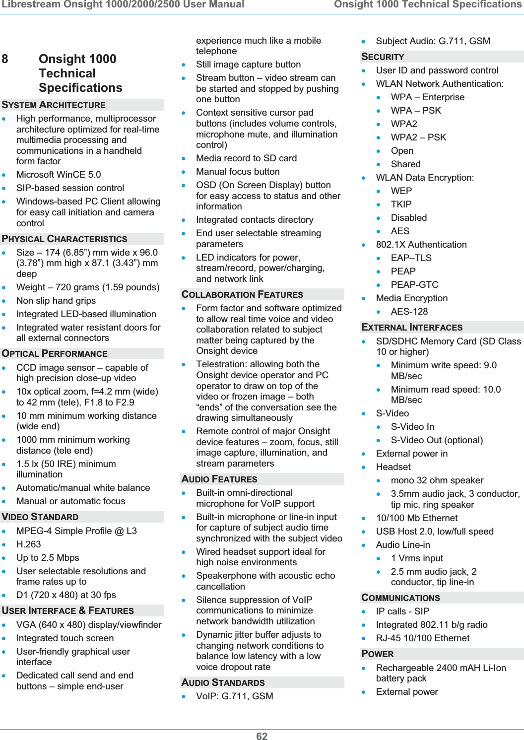 Librestream Onsight 1000/2000/2500 User Manual  Onsight 1000 Technical Specifications628 Onsight 1000 TechnicalSpecificationsSYSTEM ARCHITECTURExHigh performance, multiprocessor architecture optimized for real-time multimedia processing and communications in a handheld form factor xMicrosoft WinCE 5.0 xSIP-based session control xWindows-based PC Client allowing for easy call initiation and camera controlPHYSICAL CHARACTERISTICSxSize &ndash; 174 (6.85&rdquo;) mm wide x 96.0 (3.78&rdquo;) mm high x 87.1 (3.43&rdquo;) mm deep xWeight &ndash; 720 grams (1.59 pounds) xNon slip hand grips xIntegrated LED-based illumination xIntegrated water resistant doors for all external connectors OPTICAL PERFORMANCExCCD image sensor &ndash; capable of high precision close-up video x10x optical zoom, f=4.2 mm (wide) to 42 mm (tele), F1.8 to F2.9 x10 mm minimum working distance (wide end) x1000 mm minimum working distance (tele end) x1.5 lx (50 IRE) minimum illumination xAutomatic/manual white balance xManual or automatic focus VIDEO STANDARDxMPEG-4 Simple Profile @ L3 xH.263xUp to 2.5 Mbps xUser selectable resolutions and frame rates up to  xD1 (720 x 480) at 30 fps USER INTERFACE &amp;FEATURESxVGA (640 x 480) display/viewfinder xIntegrated touch screen xUser-friendly graphical user interfacexDedicated call send and end buttons &ndash; simple end-user experience much like a mobile telephone xStill image capture button xStream button &ndash; video stream can be started and stopped by pushing one button xContext sensitive cursor pad buttons (includes volume controls, microphone mute, and illumination control)xMedia record to SD card xManual focus button xOSD (On Screen Display) button for easy access to status and other informationxIntegrated contacts directory xEnd user selectable streaming parameters xLED indicators for power, stream/record, power/charging, and network link COLLABORATION FEATURESxForm factor and software optimized to allow real time voice and video collaboration related to subject matter being captured by the Onsight device xTelestration: allowing both the Onsight device operator and PC operator to draw on top of the video or frozen image &ndash; both &ldquo;ends&rdquo; of the conversation see the drawing simultaneously xRemote control of major Onsight device features &ndash; zoom, focus, still image capture, illumination, and stream parameters AUDIO FEATURESxBuilt-in omni-directional microphone for VoIP support xBuilt-in microphone or line-in input for capture of subject audio time synchronized with the subject video xWired headset support ideal for high noise environments xSpeakerphone with acoustic echo cancellation xSilence suppression of VoIP communications to minimize network bandwidth utilization xDynamic jitter buffer adjusts to changing network conditions to balance low latency with a low voice dropout rate AUDIO STANDARDSxVoIP: G.711, GSM xSubject Audio: G.711, GSM SECURITYxUser ID and password control xWLAN Network Authentication: xWPA &ndash; Enterprise xWPA &ndash; PSK xWPA2xWPA2 &ndash; PSK xOpenxShared xWLAN Data Encryption: xWEPxTKIP xDisabled xAESx802.1X Authentication xEAP&ndash;TLS xPEAPxPEAP-GTC xMedia Encryption xAES-128EXTERNAL INTERFACESxSD/SDHC Memory Card (SD Class 10 or higher) xMinimum write speed: 9.0 MB/secxMinimum read speed: 10.0 MB/secxS-VideoxS-Video In xS-Video Out (optional) xExternal power in xHeadset xmono 32 ohm speaker x3.5mm audio jack, 3 conductor, tip mic, ring speaker x10/100 Mb Ethernet xUSB Host 2.0, low/full speed xAudio Line-in x1 Vrms input x2.5 mm audio jack, 2 conductor, tip line-in COMMUNICATIONSxIP calls - SIP xIntegrated 802.11 b/g radio xRJ-45 10/100 Ethernet POWERxRechargeable 2400 mAH Li-Ion battery pack xExternal power 