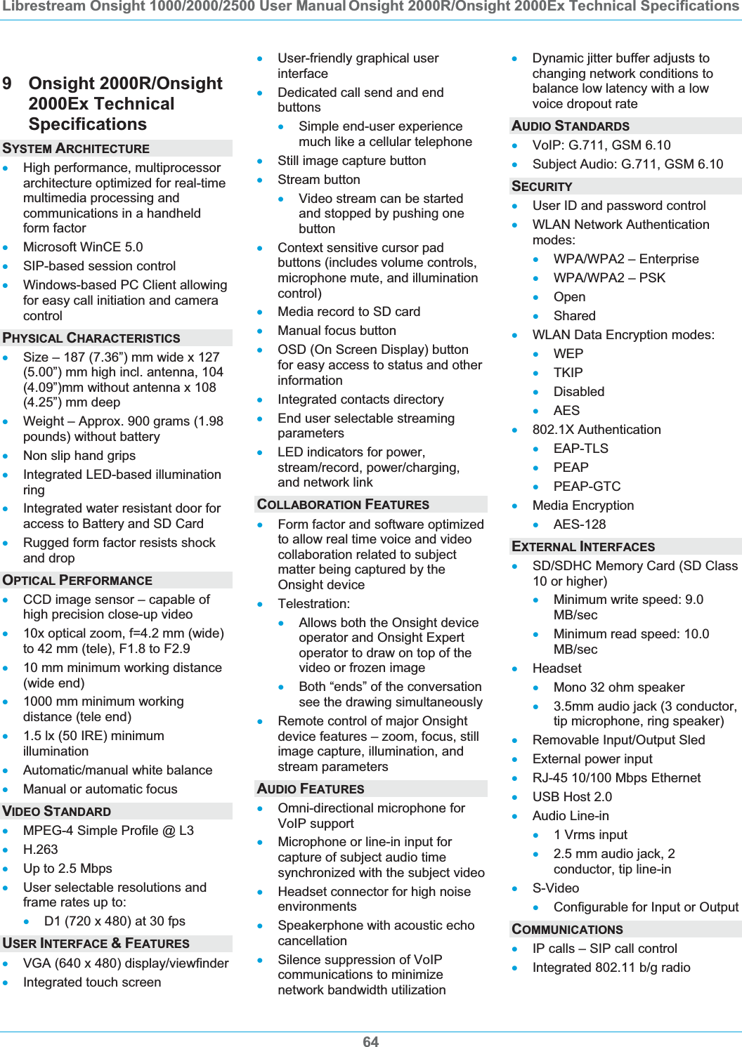 Librestream Onsight 1000/2000/2500 User Manual Onsight 2000R/Onsight 2000Ex Technical Specifications649 Onsight 2000R/Onsight 2000Ex Technical SpecificationsSYSTEM ARCHITECTURExHigh performance, multiprocessor architecture optimized for real-time multimedia processing and communications in a handheld form factor xMicrosoft WinCE 5.0 xSIP-based session control xWindows-based PC Client allowing for easy call initiation and camera controlPHYSICAL CHARACTERISTICSxSize &ndash; 187 (7.36&rdquo;) mm wide x 127 (5.00&rdquo;) mm high incl. antenna, 104 (4.09&rdquo;)mm without antenna x 108 (4.25&rdquo;) mm deep xWeight &ndash; Approx. 900 grams (1.98 pounds) without battery xNon slip hand grips xIntegrated LED-based illumination ringxIntegrated water resistant door for access to Battery and SD Card xRugged form factor resists shock and drop OPTICAL PERFORMANCExCCD image sensor &ndash; capable of high precision close-up video x10x optical zoom, f=4.2 mm (wide) to 42 mm (tele), F1.8 to F2.9 x10 mm minimum working distance (wide end) x1000 mm minimum working distance (tele end) x1.5 lx (50 IRE) minimum illumination xAutomatic/manual white balance xManual or automatic focus VIDEO STANDARDxMPEG-4 Simple Profile @ L3 xH.263xUp to 2.5 Mbps xUser selectable resolutions and frame rates up to: xD1 (720 x 480) at 30 fps USER INTERFACE &amp;FEATURESxVGA (640 x 480) display/viewfinder xIntegrated touch screen xUser-friendly graphical user interfacexDedicated call send and end buttonsxSimple end-user experience much like a cellular telephone xStill image capture button xStream button xVideo stream can be started and stopped by pushing one buttonxContext sensitive cursor pad buttons (includes volume controls, microphone mute, and illumination control)xMedia record to SD card xManual focus button xOSD (On Screen Display) button for easy access to status and other informationxIntegrated contacts directory xEnd user selectable streaming parameters xLED indicators for power, stream/record, power/charging, and network link COLLABORATION FEATURESxForm factor and software optimized to allow real time voice and video collaboration related to subject matter being captured by the Onsight device xTelestration: xAllows both the Onsight device operator and Onsight Expert operator to draw on top of the video or frozen image xBoth &ldquo;ends&rdquo; of the conversation see the drawing simultaneously xRemote control of major Onsight device features &ndash; zoom, focus, still image capture, illumination, and stream parameters AUDIO FEATURESxOmni-directional microphone for VoIP support xMicrophone or line-in input for capture of subject audio time synchronized with the subject video xHeadset connector for high noise environments xSpeakerphone with acoustic echo cancellation xSilence suppression of VoIP communications to minimize network bandwidth utilization xDynamic jitter buffer adjusts to changing network conditions to balance low latency with a low voice dropout rate AUDIO STANDARDSxVoIP: G.711, GSM 6.10 xSubject Audio: G.711, GSM 6.10 SECURITYxUser ID and password control xWLAN Network Authentication modes:xWPA/WPA2 &ndash; Enterprise xWPA/WPA2 &ndash; PSK xOpenxShared xWLAN Data Encryption modes: xWEPxTKIP xDisabled xAESx802.1X Authentication xEAP-TLS xPEAPxPEAP-GTC xMedia Encryption xAES-128EXTERNAL INTERFACESxSD/SDHC Memory Card (SD Class 10 or higher) xMinimum write speed: 9.0 MB/secxMinimum read speed: 10.0 MB/secxHeadset xMono 32 ohm speaker x3.5mm audio jack (3 conductor, tip microphone, ring speaker) xRemovable Input/Output Sled xExternal power input xRJ-45 10/100 Mbps Ethernet xUSB Host 2.0 xAudio Line-in x1 Vrms input x2.5 mm audio jack, 2 conductor, tip line-in xS-VideoxConfigurable for Input or Output COMMUNICATIONSxIP calls &ndash; SIP call control xIntegrated 802.11 b/g radio 