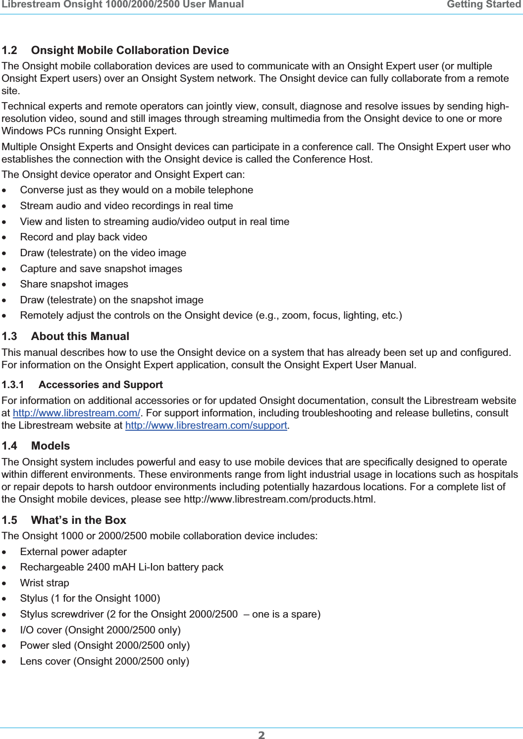 Librestream Onsight 1000/2000/2500 User Manual  Getting Started21.2 Onsight Mobile Collaboration Device The Onsight mobile collaboration devices are used to communicate with an Onsight Expert user (or multiple Onsight Expert users) over an Onsight System network. The Onsight device can fully collaborate from a remote site. Technical experts and remote operators can jointly view, consult, diagnose and resolve issues by sending high-resolution video, sound and still images through streaming multimedia from the Onsight device to one or more Windows PCs running Onsight Expert. Multiple Onsight Experts and Onsight devices can participate in a conference call. The Onsight Expert user who establishes the connection with the Onsight device is called the Conference Host. The Onsight device operator and Onsight Expert can: x  Converse just as they would on a mobile telephone x  Stream audio and video recordings in real time x  View and listen to streaming audio/video output in real time x  Record and play back video x  Draw (telestrate) on the video image x  Capture and save snapshot images x Share snapshot images x  Draw (telestrate) on the snapshot image x  Remotely adjust the controls on the Onsight device (e.g., zoom, focus, lighting, etc.) 1.3 About this Manual This manual describes how to use the Onsight device on a system that has already been set up and configured. For information on the Onsight Expert application, consult the Onsight Expert User Manual.  1.3.1 Accessories and Support For information on additional accessories or for updated Onsight documentation, consult the Librestream website at http://www.librestream.com/. For support information, including troubleshooting and release bulletins, consult the Librestream website at http://www.librestream.com/support.1.4 ModelsThe Onsight system includes powerful and easy to use mobile devices that are specifically designed to operate within different environments. These environments range from light industrial usage in locations such as hospitals or repair depots to harsh outdoor environments including potentially hazardous locations. For a complete list of the Onsight mobile devices, please see http://www.librestream.com/products.html. 1.5 What&rsquo;s in the Box The Onsight 1000 or 2000/2500 mobile collaboration device includes: x  External power adapter x  Rechargeable 2400 mAH Li-Ion battery pack x Wrist strap x  Stylus (1 for the Onsight 1000) x  Stylus screwdriver (2 for the Onsight 2000/2500  &ndash; one is a spare) x  I/O cover (Onsight 2000/2500 only) x  Power sled (Onsight 2000/2500 only) x  Lens cover (Onsight 2000/2500 only) 