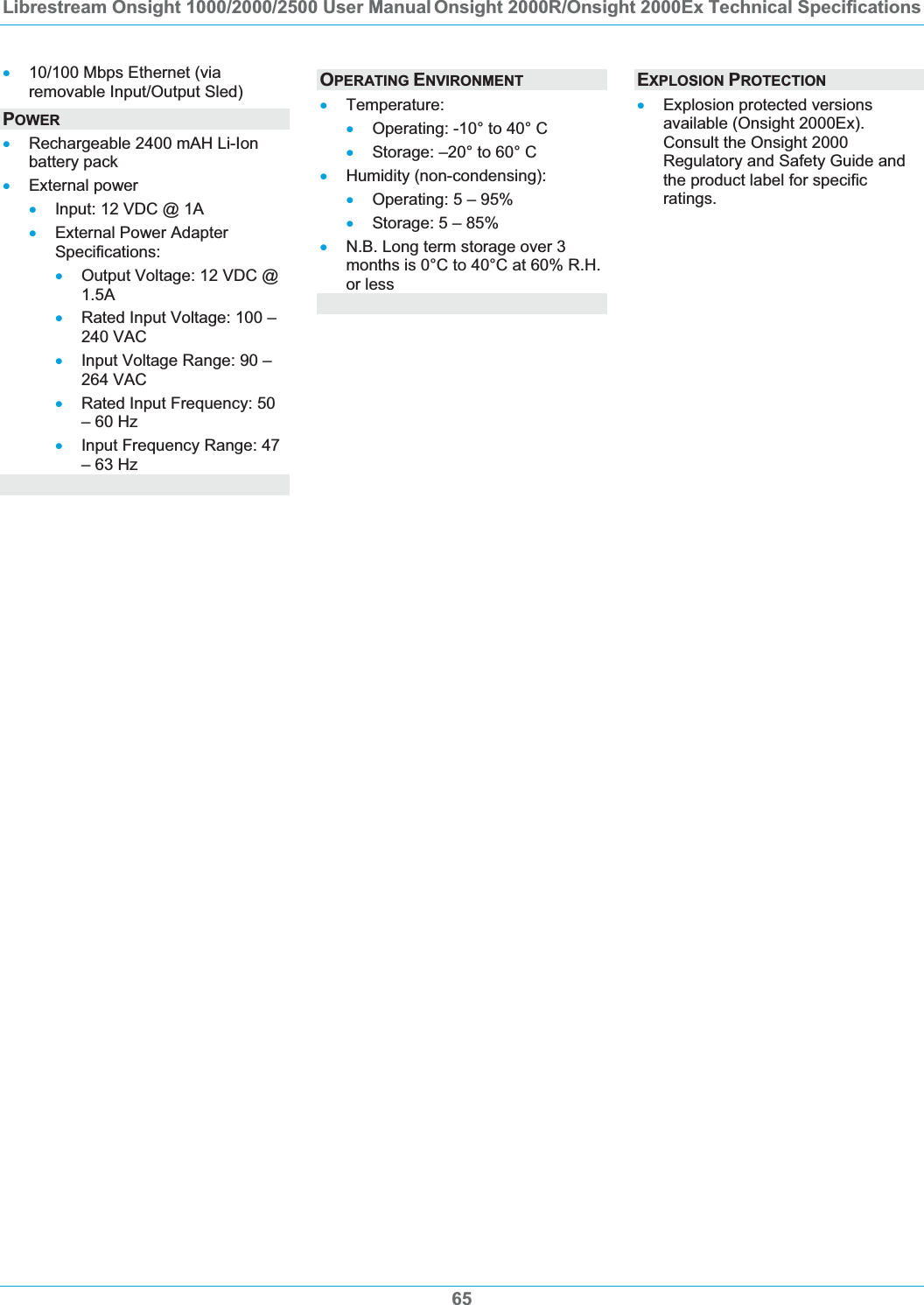 Librestream Onsight 1000/2000/2500 User Manual Onsight 2000R/Onsight 2000Ex Technical Specifications 65x10/100 Mbps Ethernet (via removable Input/Output Sled) POWERxRechargeable 2400 mAH Li-Ion battery pack xExternal power xInput: 12 VDC @ 1A xExternal Power Adapter Specifications: xOutput Voltage: 12 VDC @ 1.5AxRated Input Voltage: 100 &ndash; 240 VAC xInput Voltage Range: 90 &ndash; 264 VAC xRated Input Frequency: 50 &ndash; 60 Hz xInput Frequency Range: 47 &ndash; 63 Hz OPERATING ENVIRONMENTxTemperature: xOperating: -10&deg; to 40&deg; C xStorage: &ndash;20&deg; to 60&deg; C xHumidity (non-condensing): xOperating: 5 &ndash; 95% xStorage: 5 &ndash; 85% xN.B. Long term storage over 3 months is 0&deg;C to 40&deg;C at 60% R.H. or less EXPLOSION PROTECTIONxExplosion protected versions available (Onsight 2000Ex). Consult the Onsight 2000 Regulatory and Safety Guide and the product label for specific ratings.
