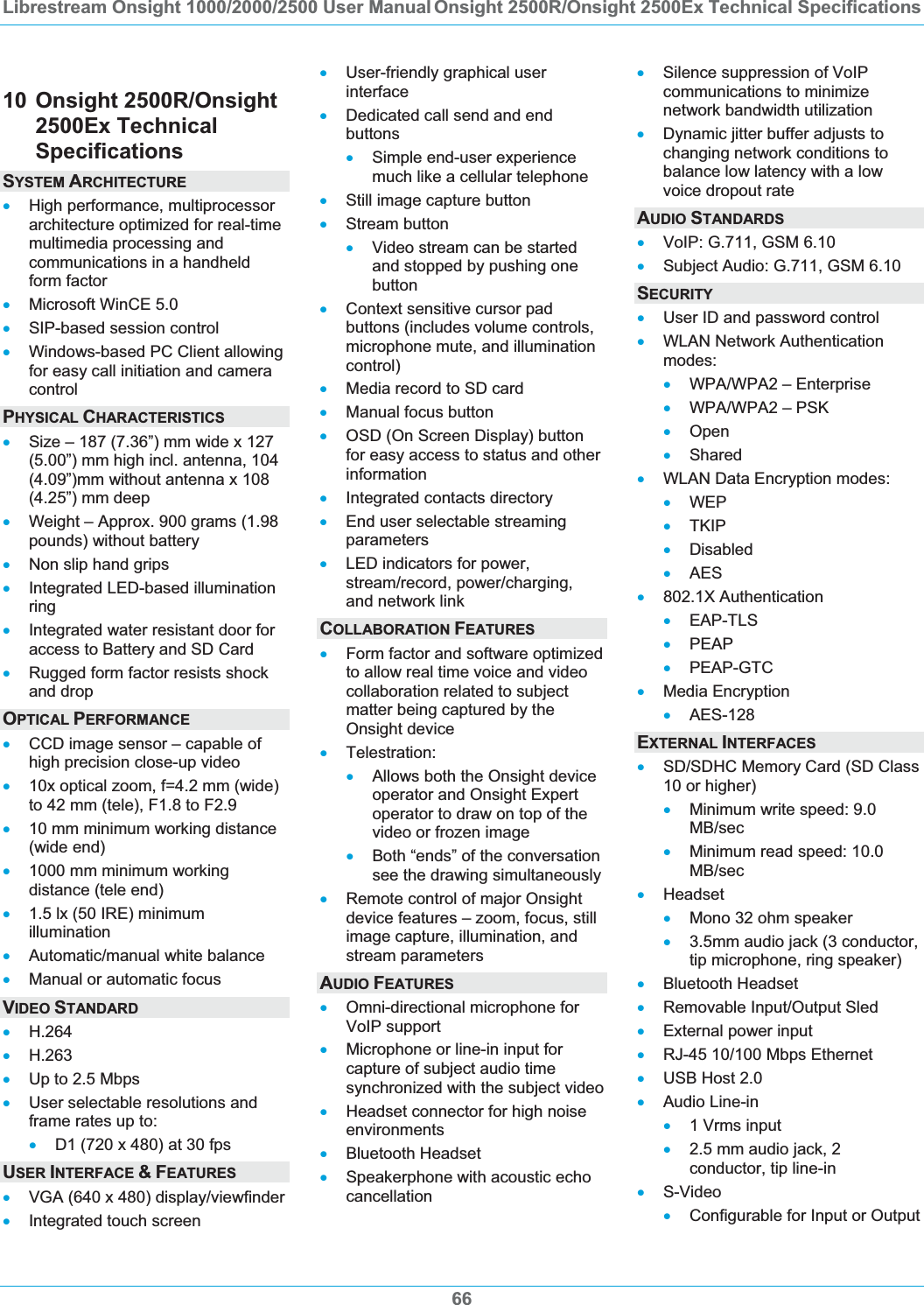 Librestream Onsight 1000/2000/2500 User Manual Onsight 2500R/Onsight 2500Ex Technical Specifications6610 Onsight 2500R/Onsight 2500Ex Technical SpecificationsSYSTEM ARCHITECTURExHigh performance, multiprocessor architecture optimized for real-time multimedia processing and communications in a handheld form factor xMicrosoft WinCE 5.0 xSIP-based session control xWindows-based PC Client allowing for easy call initiation and camera controlPHYSICAL CHARACTERISTICSxSize &ndash; 187 (7.36&rdquo;) mm wide x 127 (5.00&rdquo;) mm high incl. antenna, 104 (4.09&rdquo;)mm without antenna x 108 (4.25&rdquo;) mm deep xWeight &ndash; Approx. 900 grams (1.98 pounds) without battery xNon slip hand grips xIntegrated LED-based illumination ringxIntegrated water resistant door for access to Battery and SD Card xRugged form factor resists shock and drop OPTICAL PERFORMANCExCCD image sensor &ndash; capable of high precision close-up video x10x optical zoom, f=4.2 mm (wide) to 42 mm (tele), F1.8 to F2.9 x10 mm minimum working distance (wide end) x1000 mm minimum working distance (tele end) x1.5 lx (50 IRE) minimum illumination xAutomatic/manual white balance xManual or automatic focus VIDEO STANDARDxH.264xH.263xUp to 2.5 Mbps xUser selectable resolutions and frame rates up to: xD1 (720 x 480) at 30 fps USER INTERFACE &amp;FEATURESxVGA (640 x 480) display/viewfinder xIntegrated touch screen xUser-friendly graphical user interfacexDedicated call send and end buttonsxSimple end-user experience much like a cellular telephone xStill image capture button xStream button xVideo stream can be started and stopped by pushing one buttonxContext sensitive cursor pad buttons (includes volume controls, microphone mute, and illumination control)xMedia record to SD card xManual focus button xOSD (On Screen Display) button for easy access to status and other informationxIntegrated contacts directory xEnd user selectable streaming parameters xLED indicators for power, stream/record, power/charging, and network link COLLABORATION FEATURESxForm factor and software optimized to allow real time voice and video collaboration related to subject matter being captured by the Onsight device xTelestration: xAllows both the Onsight device operator and Onsight Expert operator to draw on top of the video or frozen image xBoth &ldquo;ends&rdquo; of the conversation see the drawing simultaneously xRemote control of major Onsight device features &ndash; zoom, focus, still image capture, illumination, and stream parameters AUDIO FEATURESxOmni-directional microphone for VoIP support xMicrophone or line-in input for capture of subject audio time synchronized with the subject video xHeadset connector for high noise environments xBluetooth Headset xSpeakerphone with acoustic echo cancellation xSilence suppression of VoIP communications to minimize network bandwidth utilization xDynamic jitter buffer adjusts to changing network conditions to balance low latency with a low voice dropout rate AUDIO STANDARDSxVoIP: G.711, GSM 6.10 xSubject Audio: G.711, GSM 6.10 SECURITYxUser ID and password control xWLAN Network Authentication modes:xWPA/WPA2 &ndash; Enterprise xWPA/WPA2 &ndash; PSK xOpenxShared xWLAN Data Encryption modes: xWEPxTKIP xDisabled xAESx802.1X Authentication xEAP-TLS xPEAPxPEAP-GTC xMedia Encryption xAES-128EXTERNAL INTERFACESxSD/SDHC Memory Card (SD Class 10 or higher) xMinimum write speed: 9.0 MB/secxMinimum read speed: 10.0 MB/secxHeadset xMono 32 ohm speaker x3.5mm audio jack (3 conductor, tip microphone, ring speaker) xBluetooth Headset xRemovable Input/Output Sled xExternal power input xRJ-45 10/100 Mbps Ethernet xUSB Host 2.0 xAudio Line-in x1 Vrms input x2.5 mm audio jack, 2 conductor, tip line-in xS-VideoxConfigurable for Input or Output 