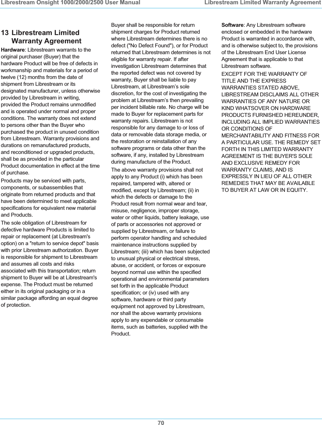 Librestream Onsight 1000/2000/2500 User Manual  Librestream Limited Warranty Agreement7013 Librestream Limited Warranty Agreement Hardware: Librestream warrants to the original purchaser (Buyer) that the hardware Product will be free of defects in workmanship and materials for a period of twelve (12) months from the date of shipment from Librestream or its designated manufacturer, unless otherwise provided by Librestream in writing, provided the Product remains unmodified and is operated under normal and proper conditions. The warranty does not extend to persons other than the Buyer who purchased the product in unused condition from Librestream. Warranty provisions and durations on remanufactured products, and reconditioned or upgraded products, shall be as provided in the particular Product documentation in effect at the time of purchase. Products may be serviced with parts, components, or subassemblies that originate from returned products and that have been determined to meet applicable specifications for equivalent new material and Products. The sole obligation of Librestream for defective hardware Products is limited to repair or replacement (at Librestream's option) on a "return to service depot" basis with prior Librestream authorization. Buyer is responsible for shipment to Librestream and assumes all costs and risks associated with this transportation; return shipment to Buyer will be at Librestream's expense. The Product must be returned either in its original packaging or in a similar package affording an equal degree of protection.  Buyer shall be responsible for return shipment charges for Product returned where Librestream determines there is no defect ("No Defect Found"), or for Product returned that Librestream determines is not eligible for warranty repair. If after investigation Librestream determines that the reported defect was not covered by warranty, Buyer shall be liable to pay Librestream, at Librestream&rsquo;s sole discretion, for the cost of investigating the problem at Librestream&rsquo;s then prevailing per incident billable rate. No charge will be made to Buyer for replacement parts for warranty repairs. Librestream is not responsible for any damage to or loss of data or removable data storage media, or the restoration or reinstallation of any software programs or data other than the software, if any, installed by Librestream during manufacture of the Product. The above warranty provisions shall not apply to any Product (i) which has been repaired, tampered with, altered or modified, except by Librestream; (ii) in which the defects or damage to the Product result from normal wear and tear, misuse, negligence, improper storage, water or other liquids, battery leakage, use of parts or accessories not approved or supplied by Librestream, or failure to perform operator handling and scheduled maintenance instructions supplied by Librestream; (iii) which has been subjected to unusual physical or electrical stress, abuse, or accident, or forces or exposure beyond normal use within the specified operational and environmental parameters set forth in the applicable Product specification; or (iv) used with any software, hardware or third party equipment not approved by Librestream, nor shall the above warranty provisions apply to any expendable or consumable items, such as batteries, supplied with the Product. Software: Any Librestream software enclosed or embedded in the hardware Product is warranted in accordance with, and is otherwise subject to, the provisions of the Librestream End User License Agreement that is applicable to that Librestream software. EXCEPT FOR THE WARRANTY OF TITLE AND THE EXPRESS WARRANTIES STATED ABOVE, LIBRESTREAM DISCLAIMS ALL OTHER WARRANTIES OF ANY NATURE OR KIND WHATSOVER ON HARDWARE PRODUCTS FURNISHED HEREUNDER, INCLUDING ALL IMPLIED WARRANTIES OR CONDITIONS OF MERCHANTABILITY AND FITNESS FOR A PARTICULAR USE. THE REMEDY SET FORTH IN THIS LIMITED WARRANTY AGREEMENT IS THE BUYER'S SOLE AND EXCLUSIVE REMEDY FOR WARRANTY CLAIMS, AND IS EXPRESSLY IN LIEU OF ALL OTHER REMEDIES THAT MAY BE AVAILABLE TO BUYER AT LAW OR IN EQUITY. 