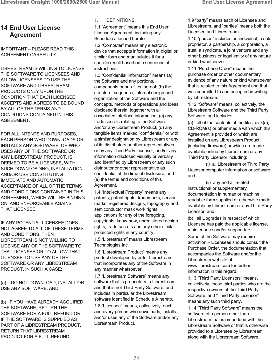 Librestream Onsight 1000/2000/2500 User Manual  End User License Agreement7114 End User License Agreement IMPORTANT &ndash; PLEASE READ THIS AGREEMENT CAREFULLY. LIBRESTREAM IS WILLING TO LICENSE THE SOFTWARE TO LICENSEES AND ALLOW LICENSEES TO USE THE SOFTWARE AND LIBRESTREAM PRODUCTS ONLY UPON THE CONDITION THAT EACH LICENSEE ACCEPTS AND AGREES TO BE BOUND BY ALL OF THE TERMS AND CONDITIONS CONTAINED IN THIS AGREEMENT.   FOR ALL INTENTS AND PURPOSES, EACH PERSON WHO DOWNLOADS OR INSTALLS ANY SOFTWARE, OR WHO USES ANY OF THE SOFTWARE OR ANY LIBRESTREAM PRODUCT, IS DEEMED TO BE A LICENSEE, WITH SUCH DOWNLOADING, INSTALLATION AND/OR USE CONSTITUTING IMMEDIATE AND AUTOMATIC ACCEPTANCE OF ALL OF THE TERMS AND CONDITIONS CONTAINED IN THIS AGREEMENT, WHICH WILL BE BINDING ON, AND ENFORCEABLE AGAINST, THAT LICENSEE.  IF ANY POTENTIAL LICENSEE DOES NOT AGREE TO ALL OF THESE TERMS AND CONDITIONS, THEN LIBRESTREAM IS NOT WILLING TO LICENSE ANY OF THE SOFTWARE TO THAT LICENSEE OR TO ALLOW THAT LICENSEE TO USE ANY OF THE SOFTWARE OR ANY LIBRESTREAM PRODUCT. IN SUCH A CASE: (a)    DO NOT DOWNLOAD, INSTALL OR USE ANY SOFTWARE, AND (b)  IF YOU HAVE ALREADY ACQUIRED THE SOFTWARE, RETURN THE SOFTWARE FOR A FULL REFUND OR, IF THE SOFTWARE IS SUPPLIED AS PART OF A LIBRESTREAM PRODUCT, RETURN THAT LIBRESTREAM PRODUCT FOR A FULL REFUND.  1.       DEFINITIONS. 1.1 &ldquo;Agreement&rdquo; means this End User License Agreement, including any Schedule attached hereto.  1.2 &ldquo;Computer&rdquo; means any electronic device that accepts information in digital or similar form and manipulates it for a specific result based on a sequence of instructions. 1.3 &ldquo;Confidential Information&rdquo; means (a) the Software and any portions, components or sub-files thereof; (b) the structure, sequence, internal design and organization of the Software and the concepts, methods of operations and ideas disclosed therein, together with all associated interface information; (c) any trade secrets relating to the Software and/or any Librestream Product; (d) any tangible items marked "confidential" or with a similar designation by Librestream or any of its distributors or other representatives or by any Third Party Licensor, and/or any information disclosed visually or verbally and identified by Librestream or any such distributor or other representative as confidential at the time of disclosure; and (e) the terms and conditions of this Agreement.1.4 &ldquo;Intellectual Property&rdquo; means any patents, patent rights, trademarks, service marks, registered designs, topography and semiconductor mask work rights, applications for any of the foregoing, copyrights, know-how, unregistered design rights, trade secrets and any other similar protected rights in any country. 1.5 &ldquo;Librestream&rdquo; means Librestream Technologies Inc. 1.6 &ldquo;Librestream Product&rdquo; means any product developed by or for Librestream that incorporates any of the Software in any manner whatsoever.  1.7 &ldquo;Librestream Software&rdquo; means any software that is proprietary to Librestream and that is not Third Party Software, and includes in particular the Librestream software identified in Schedule A hereto. 1.8 &ldquo;Licensee&rdquo; means, collectively, each and every person who downloads, installs and/or uses any of the Software and/or any Librestream Product. 1.9 &ldquo;party&rdquo; means each of Licensee and Librestream, and &ldquo;parties&rdquo; means both the Licensee and Librestream. 1.10 &ldquo;person&rdquo; includes an individual, a sole proprietor, a partnership, a corporation, a trust, a syndicate, a joint venture and any other business or legal entity of any nature or kind whatsoever. 1.11 &ldquo;Purchase Order&rdquo; means the purchase order or other documentary evidence of any nature or kind whatsoever that is related to this Agreement and that was submitted to and accepted in writing by Librestream. 1.12 &ldquo;Software&rdquo; means, collectively, the Librestream Software and the Third Party Software, and includes: (a)   all of the contents of the files, disk(s), CD-ROM(s) or other media with which this Agreement is provided or which are installed on any Librestream Product (including firmware) or which are made available online by Librestream or any Third Party Licensor including:   (i)  all Librestream or Third Party Licensor computer information or software; and   (ii)  any and all related instructional or supplementary documentation in human or machine readable form supplied or otherwise made available by Librestream or any Third Party Licensor; and        (b)   all Upgrades in respect of which Licensee has paid the applicable license, maintenance and/or support fee. Some of the Software may require activation &ndash; Licensees should consult the Purchase Order, the documentation that accompanies the Software and/or the Librestream website at www.librestream.com for further information in this regard. 1.13 &ldquo;Third Party Licensors&rdquo; means, collectively, those third parties who are the respective owners of the Third Party Software, and &ldquo;Third Party Licensor&rdquo; means any such third party.  1.14 &ldquo;Third Party Software&rdquo; means the software of a person other than Librestream that is embedded with the Librestream Software or that is otherwise provided to a Licensee by Librestream along with the Librestream Software.  