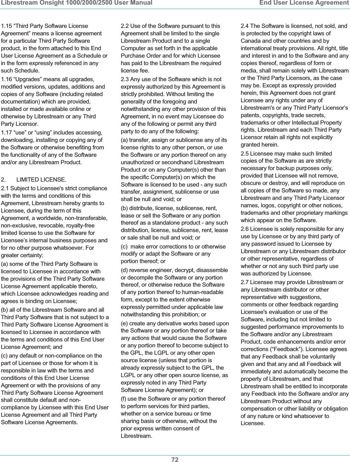 Librestream Onsight 1000/2000/2500 User Manual  End User License Agreement721.15 &ldquo;Third Party Software License Agreement&rdquo; means a license agreement for a particular Third Party Software product, in the form attached to this End User License Agreement as a Schedule or in the form expressly referenced in any such Schedule. 1.16 &ldquo;Upgrades&rdquo; means all upgrades, modified versions, updates, additions and copies of any Software (including related documentation) which are provided, installed or made available online or otherwise by Librestream or any Third Party Licensor. 1.17 &ldquo;use&rdquo; or &ldquo;using&rdquo; includes accessing, downloading, installing or copying any of the Software or otherwise benefiting from the functionality of any of the Software and/or any Librestream Product. 2.       LIMITED LICENSE. 2.1 Subject to Licensee's strict compliance with the terms and conditions of this Agreement, Librestream hereby grants to Licensee, during the term of this Agreement, a worldwide, non-transferable, non-exclusive, revocable, royalty-free limited license to use the Software for Licensee&rsquo;s internal business purposes and for no other purpose whatsoever. For greater certainty: (a) some of the Third Party Software is licensed to Licensee in accordance with the provisions of the Third Party Software License Agreement applicable thereto, which Licensee acknowledges reading and agrees is binding on Licensee;  (b) all of the Librestream Software and all Third Party Software that is not subject to a Third Party Software License Agreement is licensed to Licensee in accordance with the terms and conditions of this End User License Agreement; and (c) any default or non-compliance on the part of Licensee or those for whom it is responsible in law with the terms and conditions of this End User License Agreement or with the provisions of any Third Party Software License Agreement shall constitute default and non-compliance by Licensee with this End User License Agreement and all Third Party Software License Agreements.  2.2 Use of the Software pursuant to this Agreement shall be limited to the single Librestream Product and to a single Computer as set forth in the applicable Purchase Order and for which Licensee has paid to the Librestream the required license fee.   2.3 Any use of the Software which is not expressly authorized by this Agreement is strictly prohibited. Without limiting the generality of the foregoing and notwithstanding any other provision of this Agreement, in no event may Licensee do any of the following or permit any third party to do any of the following:  (a) transfer, assign or sublicense any of its license rights to any other person, or use the Software or any portion thereof on any unauthorized or secondhand Librestream Product or on any Computer(s) other than the specific Computer(s) on which the Software is licensed to be used - any such transfer, assignment, sublicense or use shall be null and void; or (b) distribute, license, sublicense, rent, lease or sell the Software or any portion thereof as a standalone product - any such distribution, license, sublicense, rent, lease or sale shall be null and void; or (c)  make error corrections to or otherwise modify or adapt the Software or any portion thereof; or (d) reverse engineer, decrypt, disassemble or decompile the Software or any portion thereof, or otherwise reduce the Software of any portion thereof to human-readable form, except to the extent otherwise expressly permitted under applicable law notwithstanding this prohibition; or  (e) create any derivative works based upon the Software or any portion thereof or take any actions that would cause the Software or any portion thereof to become subject to the GPL, the LGPL or any other open source license (unless that portion is already expressly subject to the GPL, the LGPL or any other open source license, as expressly noted in any Third Party Software License Agreement); or (f) use the Software or any portion thereof to perform services for third parties, whether on a service bureau or time sharing basis or otherwise, without the prior express written consent of Librestream. 2.4 The Software is licensed, not sold, and is protected by the copyright laws of Canada and other countries and by international treaty provisions. All right, title and interest in and to the Software and any copies thereof, regardless of form or media, shall remain solely with Librestream or the Third Party Licensors, as the case may be. Except as expressly provided herein, this Agreement does not grant Licensee any rights under any of Librestream's or any Third Party Licensor&rsquo;s patents, copyrights, trade secrets, trademarks or other Intellectual Property rights. Librestream and each Third Party Licensor retain all rights not explicitly granted herein. 2.5 Licensee may make such limited copies of the Software as are strictly necessary for backup purposes only, provided that Licensee will not remove, obscure or destroy, and will reproduce on all copies of the Software so made, any Librestream and any Third Party Licensor names, logos, copyright or other notices, trademarks and other proprietary markings which appear on the Software.  2.6 Licensee is solely responsible for any use by Licensee or by any third party of any password issued to Licensee by Librestream or any Librestream distributor or other representative, regardless of whether or not any such third party use was authorized by Licensee. 2.7 Licensee may provide Librestream or any Librestream distributor or other representative with suggestions, comments or other feedback regarding Licensee's evaluation or use of the Software, including but not limited to suggested performance improvements to the Software and/or any Librestream Product, code enhancements and/or error corrections (&ldquo;Feedback&rdquo;). Licensee agrees that any Feedback shall be voluntarily given and that any and all Feedback will immediately and automatically become the property of Librestream, and that Librestream shall be entitled to incorporate any Feedback into the Software and/or any Librestream Product without any compensation or other liability or obligation of any nature or kind whatsoever to Licensee. 